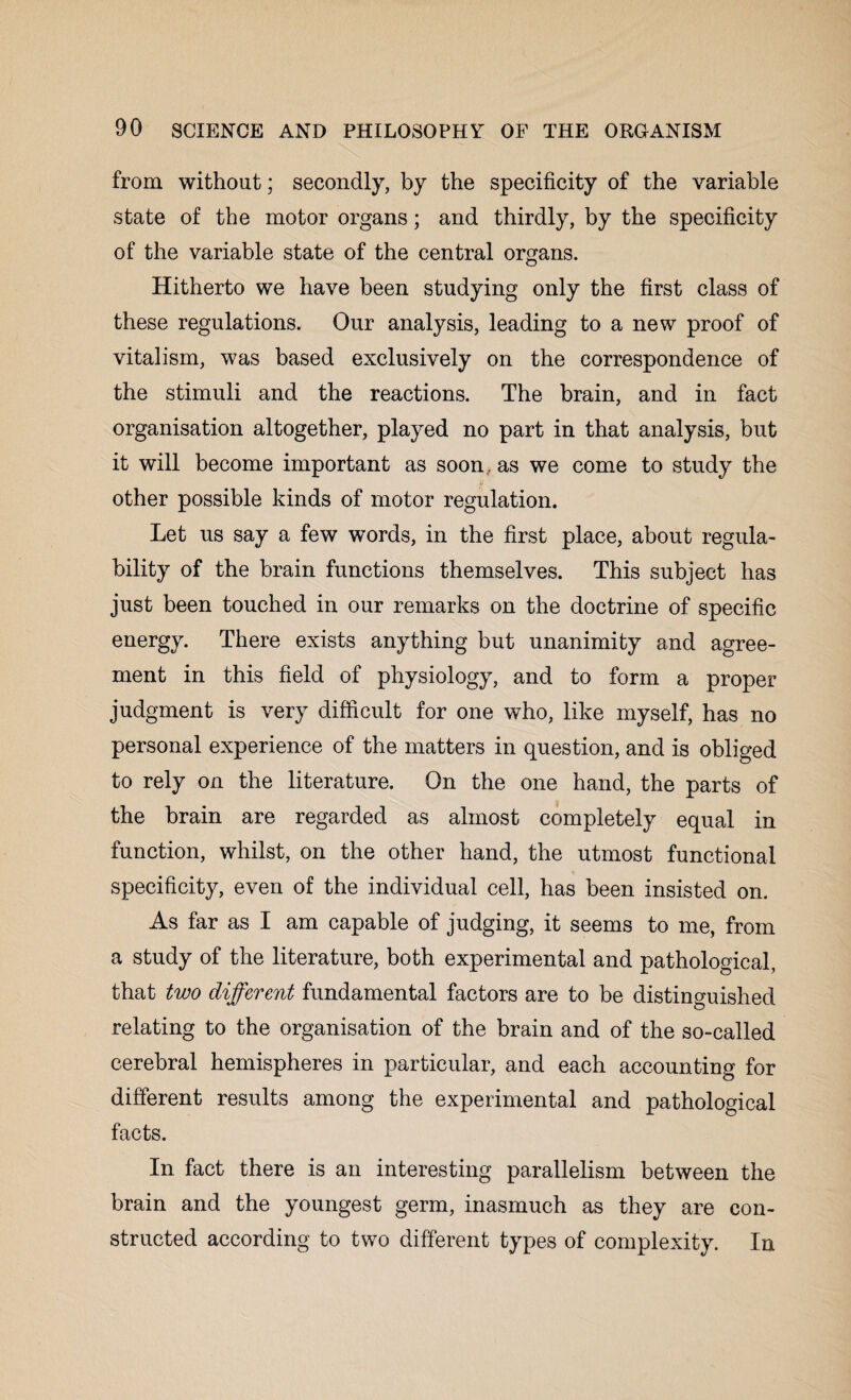 from without; secondly, by the specificity of the variable state of the motor organs; and thirdly, by the specificity of the variable state of the central organs. Hitherto we have been studying only the first class of these regulations. Our analysis, leading to a new proof of vitalism, was based exclusively on the correspondence of the stimuli and the reactions. The brain, and in fact organisation altogether, played no part in that analysis, but it will become important as soon,, as we come to study the other possible kinds of motor regulation. Let us say a few words, in the first place, about regula- bility of the brain functions themselves. This subject has just been touched in our remarks on the doctrine of specific energy. There exists anything but unanimity and agree¬ ment in this field of physiology, and to form a proper judgment is very difficult for one who, like myself, has no personal experience of the matters in question, and is obliged to rely on the literature. On the one hand, the parts of the brain are regarded as almost completely equal in function, whilst, on the other hand, the utmost functional specificity, even of the individual cell, has been insisted on. As far as I am capable of judging, it seems to me, from a study of the literature, both experimental and pathological, that two different fundamental factors are to be distinguished relating to the organisation of the brain and of the so-called cerebral hemispheres in particular, and each accounting for different results among the experimental and pathological facts. In fact there is an interesting parallelism between the brain and the youngest germ, inasmuch as they are con¬ structed according to two different types of complexity. In