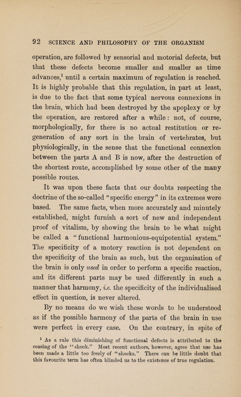 operation, are followed by sensorial and motorial defects, but that these defects become smaller and smaller as time advances,1 until a certain maximum of regulation is reached. It is highly probable that this regulation, in part at least, is due to the fact that some typical nervous connexions in the brain, which had been destroyed by the apoplexy or by the operation, are restored after a while: not, of course, morphologically, for there is no actual restitution or re¬ generation of any sort in the brain of vertebrates, but physiologically, in the sense that the functional connexion between the parts A and B is now, after the destruction of the shortest route, accomplished by some other of the many possible routes. It was upon these facts that our doubts respecting the doctrine of the so-called “specific energy” in its extremes were based. The same facts, when more accurately and minutely established, might furnish a sort of new and independent proof of vitalism, by showing the brain to be what might be called a “ functional harmonious-equipotential system.” The specificity of a motory reaction is not dependent on the specificity of the brain as such, but the organisation of the brain is only used in order to perform a specific reaction, and its different parts may be used differently in such a manner that harmony, i.e. the specificity of the individualised effect in question, is never altered. By no means do we wish these words to be understood as if the possible harmony of the parts of the brain in use were perfect in every case. On the contrary, in spite of 1 As a rule this diminishing of functional defects is attributed to the ceasing of the “shock.” Most recent authors, however, agree that use has been made a little too freely of “shocks.” There can be little doubt that this favourite term has often blinded us to the existence of true regulation.