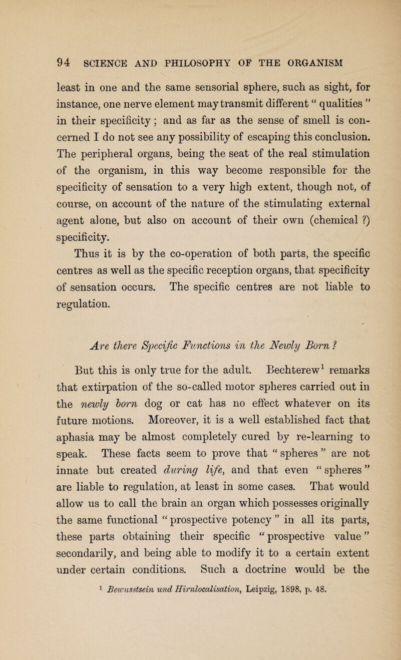 least in one and the same sensorial sphere, such as sight, for instance, one nerve element may transmit different “ qualities ” in their specificity; and as far as the sense of smell is con¬ cerned I do not see any possibility of escaping this conclusion. The peripheral organs, being the seat of the real stimulation of the organism, in this way become responsible for the specificity of sensation to a very high extent, though not, of course, on account of the nature of the stimulating external agent alone, but also on account of their own (chemical ?) specificity. Thus it is by the co-operation of both parts, the specific centres as well as the specific reception organs, that specificity of sensation occurs. The specific centres are not liable to regulation. Are there Specific Functions in the Newly Born ? But this is only true for the adult. Bechterew1 remarks that extirpation of the so-called motor spheres carried out in the newly born dog or cat has no effect whatever on its future motions. Moreover, it is a well established fact that aphasia may be almost completely cured by re-learning to speak. These facts seem to prove that “ spheres ” are not innate but created during life, and that even “ spheres ” are liable to regulation, at least in some cases. That would allow us to call the brain an organ which possesses originally the same functional “ prospective potency ” in all its parts, these parts obtaining their specific “ prospective value ” secondarily, and being able to modify it to a certain extent under certain conditions. Such a doctrine would be the 1 Bewusstsein und Hirnlocalisation, Leipzig, 1898, p. 48.