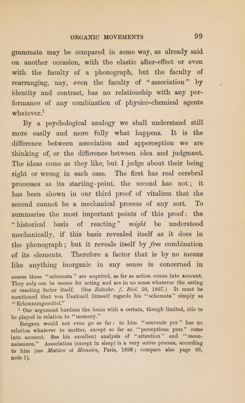 grammata may be compared in some way, as already said on another occasion, with the elastic after-effect or even with the faculty of a phonograph, but the faculty of rearranging, nay, even the faculty of “ association ” by identity and contrast, has no relationship with any per¬ formance of any combination of physico-chemical agents whatever.1 By a psychological analogy we shall understand still more easily and more fully what happens. It is the difference between association and apperception we are thinking of, or the difference between idea and judgment. The ideas come as they like, but I judge about their being right or wrong in each case. The first has real cerebral processes as its starting-point, the second has not; it has been shown in our third proof of vitalism that the second cannot be a mechanical process of any sort. To summarise the most important points of this proof: the “ historical basis of reacting ” might be understood mechanically, if this basis revealed itself as it does in the phonograph; but it reveals itself by free combination of its elements. Therefore a factor that is by no means like anything inorganic in any sense is concerned in course these “schemata” are acquired, as far as action comes into account. They only can be means for acting and are in no sense whatever the acting or reacting factor itself. (See Zeitschr. /. Biol. 50, 1907.) It must be mentioned that von Uexkuell himself regards his “schemata” simply as “ Erkennungsmf^e7.” 1 Our argument burdens the brain with a certain, though limited, role to be played in relation to “memory.” Bergson would not even go so far: to him “souvenir pur” has no relation whatever to matter, except so far as “perceptions purs” come into account. See his excellent analysis of “attention” and “recon¬ naissance.” Association (except in sleep) is a very active process, according to him (see Mature et Mtmoire, Paris, 1896 ; compare also page 66, note 1).