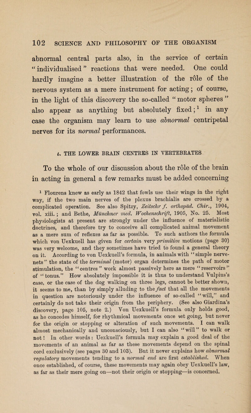 abnormal central parts also, in the service of certain “individualised” reactions that were needed. One could hardly imagine a better illustration of the role of the nervous system as a mere instrument for acting; of course, in the light of this discovery the so-called “ motor spheres ” also appear as anything but absolutely fixed;1 in any case the organism may learn to use abnormal centripetal nerves for its normal performances. t. THE LOWER BRAIN CENTRES IN VERTEBRATES To the whole of our discussion about the role of the brain in acting in general a few remarks must be added concerning 1 Flourens knew as early as 1842 that fowls use their wings in the right way, if the two main nerves of the plexus brachialis are crossed by a complicated operation. See also Spitzy, Zeitschr f. orthopad. Chir., 1904, vol. xiii. ; and Bethe, Munchner med. Wochenschrift, 1905, No. 25. Most physiologists at present are strongly under the influence of materialistic doctrines, and therefore try to conceive all complicated animal movement as a mere sum of reflexes as far as possible. To such authors the formula which von Uexkuell has given for certain very primitive motions (page 30) was very welcome, and they sometimes have tried to found a general theory on it. According to von Uexkuell’s formula, in animals with “simple nerve- nets ” the state of the terminal (motor) organ determines the path of motor stimulation, the “centres” work almost passively here as mere “reservoirs” of “tonus.” How absolutely impossible it is thus to understand Vulpius’s case, or the case of the dog walking on three legs, cannot be better shown, it seems to me, than by simply alluding to the fact that all the movements in question are notoriously under the influence of so-called “will,” and certainly do not take their origin from the periphery. (See also Giardina’s discovery, page 105, note 2.) Von Uexkuell’s formula only holds good, as he concedes himself, for rhythmical movements once set going, but never for the origin or stopping or alteration of such movements. I can walk almost mechanically and unconsciously, but I can also “will” to walk or not! In other words: Uexkuell’s formula may explain a good deal of the movements of an animal as far as these movements depend on the spinal cord exclusively (see pages 30 and 103). But it never explains how abnormal regulatory movements tending to a normal end are first established. When once established, of course, these movements may again obey Uexkueirs law, as far as their mere going on—not their origin or stopping—is concerned.