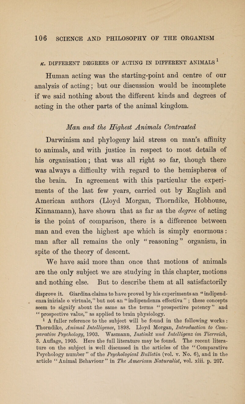 K. DIFFERENT DEGREES OF ACTING IN DIFFERENT ANIMALS1 Human acting was the starting-point and centre of our analysis of acting; but our discussion would be incomplete if we said nothing about the different kinds and degrees of acting in the other parts of the animal kingdom. Man and the Highest Animals Contrasted Darwinism and phylogeny laid stress on man’s affinity to animals, and with justice in respect to most details of his organisation; that was all right so far, though there was always a difficulty with regard to the hemispheres of the brain. In agreement with this particular the experi¬ ments of the last few years, carried out by English and American authors (Lloyd Morgan, Thorndike, Hobhouse, Kinnamann), have shown that as far as the degree of acting is the point of comparison, there is a difference between man and even the highest ape which is simply enormous : man after all remains the only “ reasoning ” organism, in spite of the theory of descent. We have said more than once that motions of animals are the only subject we are studying in this chapter, motions and nothing else. But to describe them at all satisfactorily disprove it. Giardina claims to have proved by his experiments an “ indipend- enzainiziale o virtuale,” but not an “ indipendenza effectiva” ; these concepts seem to signify about the same as the terms “prospective potency” and “ prospective value,” as applied to brain physiology. 1 A fuller reference to the subject will be found in the following works : Thorndike, Animal Intelligence, 1898. Lloyd Morgan, Introduction to Com¬ parative Psychology, 1903. Wasmann, Instinkt und Intelligenz im Tierreich, 3. Auflage, 1905. Here the full literature may be found. The recent litera¬ ture on the subject is well discussed in the articles of the “Comparative Psychology number ” of the Psychological Bulletin (vol. v. No. 6), and in the article “Animal Behaviour” in The American Naturalist, vol. xlii. p. 207.