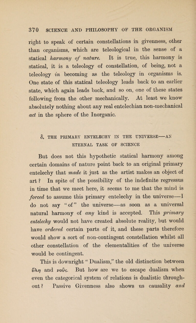 right to speak of certain constellations in givenness, other than organisms, which are teleological in the sense of a statical harmony of nature. It is true, this harmony is statical, it is a teleology of constellation, of being, not a teleology in becoming as the teleology in organisms is. One state of this statical teleology leads back to an earlier state, which again leads back, and so on, one of these states following from the other mechanically. At least we know absolutely nothing about any real entelechian non-mechanical act in the sphere of the Inorganic. S. THE PRIMARY ENTELECHY IN THE UNIVERSE-AN ETERNAL TASK OF SCIENCE But does not this hypothetic statical harmony among certain domains of nature point back to an original primary entelechy that made it just as the artist makes an object of art ? In spite of the possibility of the indefinite regressus in time that we meet here, it seems to me that the mind is forced to assume this primary entelechy in the universe—I do not say “ of ” the universe—as soon as a universal natural harmony of any kind is accepted. This primary entelechy would not have created absolute reality, but would have ordered certain parts of it, and these parts therefore would show a sort of non-contingent constellation whilst all other constellation of the elementalities of the universe would be contingent. This is downright “ Dualism,” the old distinction between vXrj and vovs. But how are we to escape dualism when even the categorical system of relations is dualistic through¬ out ? Passive Givenness also shows us causality and