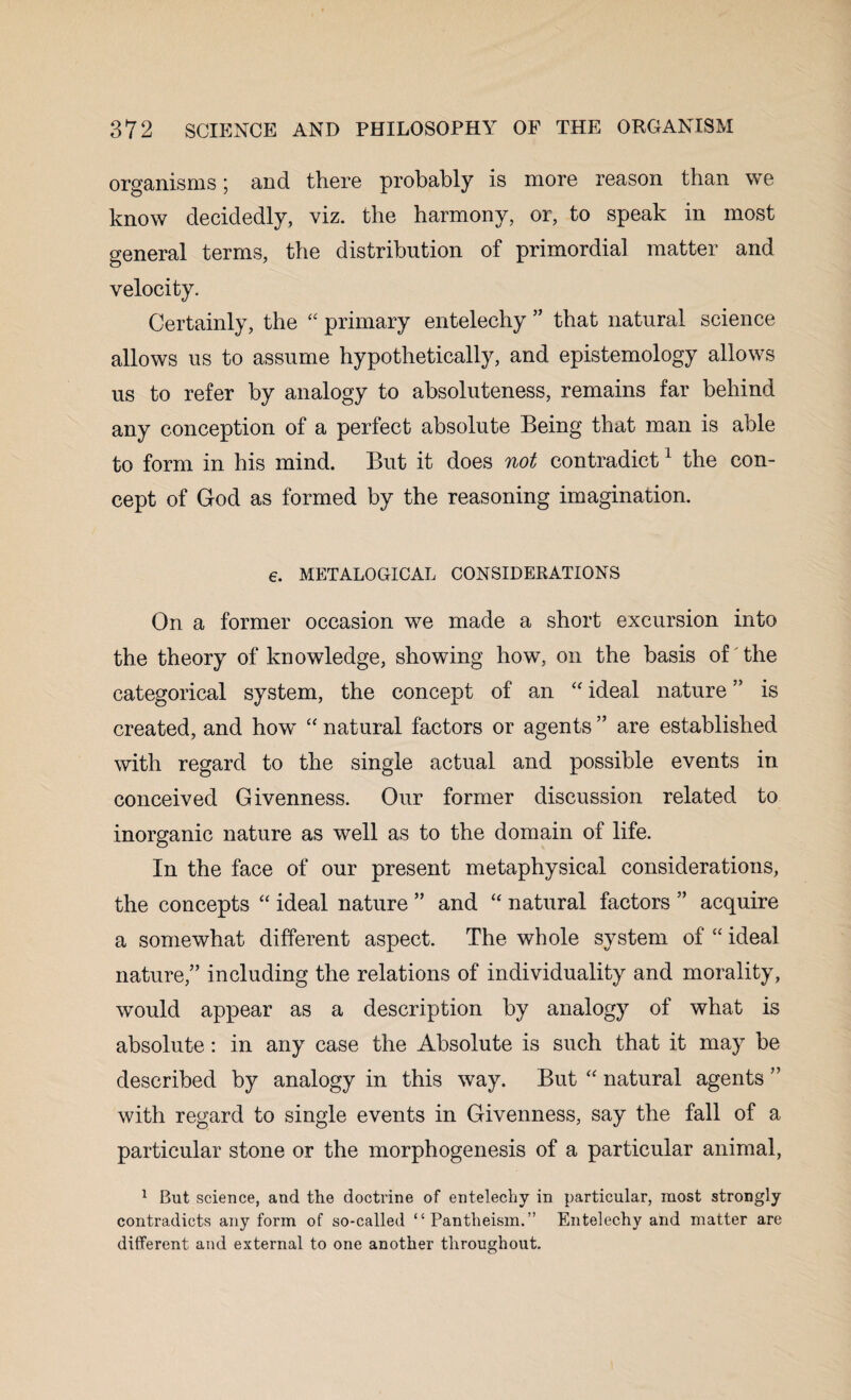 organisms; and there probably is more reason than we know decidedly, viz. the harmony, or, to speak in most general terms, the distribution of primordial matter and velocity. Certainly, the “ primary entelechy ” that natural science allows us to assume hypothetically, and epistemology allows us to refer by analogy to absoluteness, remains far behind any conception of a perfect absolute Being that man is able to form in his mind. But it does not contradict1 the con¬ cept of God as formed by the reasoning imagination. €. METALOGICAL CONSIDERATIONS On a former occasion we made a short excursion into the theory of knowledge, showing how, on the basis of the categorical system, the concept of an “ ideal nature ” is created, and how “ natural factors or agents ” are established with regard to the single actual and possible events in conceived Givenness. Our former discussion related to inorganic nature as well as to the domain of life. In the face of our present metaphysical considerations, the concepts “ ideal nature ” and “ natural factors ” acquire a somewhat different aspect. The whole system of “ ideal nature,” including the relations of individuality and morality, would appear as a description by analogy of what is absolute: in any case the Absolute is such that it may be described by analogy in this way. But “ natural agents ” with regard to single events in Givenness, say the fall of a particular stone or the morphogenesis of a particular animal, 1 But science, and the doctrine of entelechy in particular, most strongly contradicts any form of so-called “Pantheism.” Entelechy and matter are different and external to one another throughout.