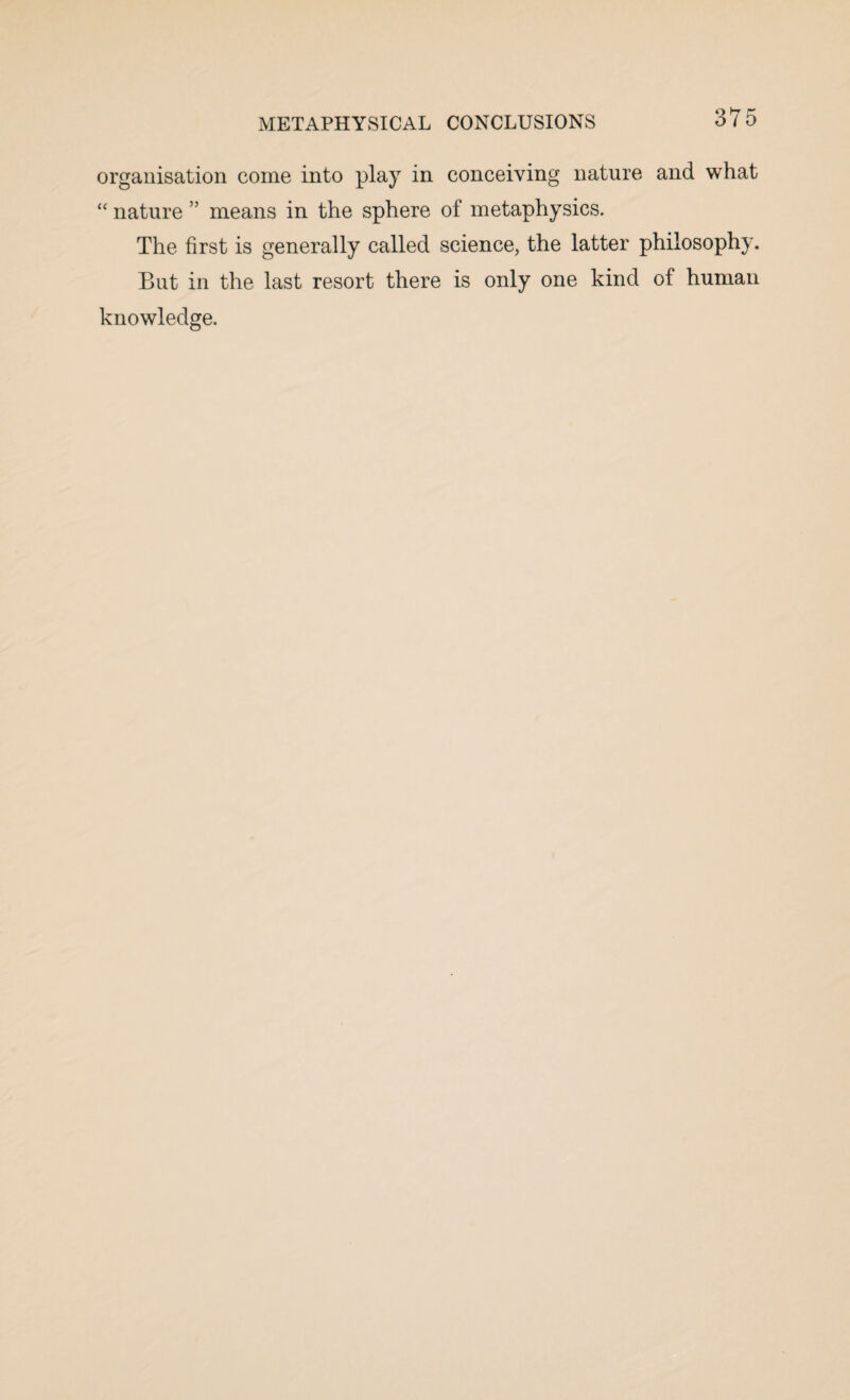 organisation come into play in conceiving nature and what “ nature ” means in the sphere of metaphysics. The first is generally called science, the latter philosophy. But in the last resort there is only one kind of human knowledge.