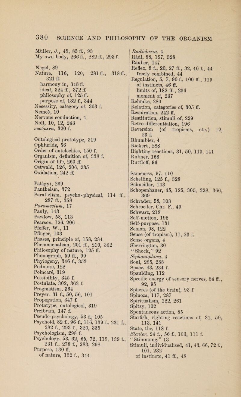 Muller, J., 45, 85 ff., 93 My own body, 266 ff., 282 ff., 293 f. Nagel, 89 Nature, 116, 120, 281 ff., 318 ff., 321 ff. harmony in, 348 ff. ideal, 324 ff., 372 ff. philosophy of, 125 ff. purpose of, 132 f., 344 Necessity, category of, 303 f. NemeS, 10 Nervous conduction, 4 Noll, 10, 12, 243 vooTj[xev<x, 320 f. Ontological prototype, 319 Ophiurids, 56 Order of entelechies, 150 f. Organism, definition of, 338 f. Origin of life, 260 ff. Ostwald, 126, 206, 235 Oxidation, 242 ff. Palagyi, 269 Pantheism, 372 Parallelism, psycho - physical, 114 ff., 287 ff, 358 Paramecium, 17 Pauly, 143 Pawlow, 58, 113 Pearson, 126, 206 Pfeffer, W., 11 Pfliiger, 103 Phases, principle of, 158, 234 Phenomenalism, 201 ff’., 210, 362 Philosophy of nature, 125 ff. Phonograph, 59 ff., 99 Phylogeny, 346 f., 353 Podmore, 122 Poincare, 319 Possibility, 345 f. Postulate, 302, 363 f. Pragmatism, 364 Preyer, 31 f., 50, 56, 101 Propagation, 347 f. Prototype, ontological, 319 Przibram, 147 f. Pseudo-psychology, 53 f., 105 Psychoid, 82 f., 96 f., 116, 139 f., 231 f., 282 f., 293 f., 320, 335 Psychologism, 298 f. Psychology, 53, 62, 65, 72, 115, 139 f., 231 f., 278 f., 283, 298 Purpose, 130 ff. of nature, 132 f., 344 1 Radiolaria, 4 | Radi, 58, 157, 328 Rauber, 147 Reflex, 8 f., 20, 27 ft'., 32, 40 f., 44 freely combined, 44 Regulation, 5, 7, 90 f., 100 ff., 119 of instincts, 46 ff. limits of, 182 ff., 236 moment of, 237 Rehmke, 280 Relation, categories of, 305 ff. Respiration, 242 ff. Restitution, stimuli of, 229 Retro-differentiation, 196 Reversion (of tropisms, etc.) 12, 23 f. Rhumbler, 4 Rickert, 288 Righting reactions, 31, 50, 113, 141 Rubner, 166 Ruttloff, 96 Sameness, 97, 110 Sehelling, 125 f., 328 Schneider, 143 Schopenhauer, 45, 125, 305, 328, 366, 369 Schrader, 58, 103 Schroeder, Chr. F., 49 Schwarz, 21S Self-motion, 198 Self-purpose, 131 Semon, 98, 122 Sense (of tropism), 11, 23 f. Sense organs, 4 Sherrington, 30 “Shock,” 92 Siphonojpkora, 4 Soul, 285, 288 Space, 43, 234 f. Spaulding, 112 Specific energy of sensory nerves, 84 ff., 92, 95 Spheres (of the brain), 93 f. Spinoza, 117, 287 Spiritualism, 122, 261 Spitzy, 102 Spontaneous action, 85 Starfish, righting reactions of, 31, 50, 113, 141 State, the, 118 f. Stentor, 24 f., 56 f., 103, 111 f. “ Stimmung,” 13 Stimuli, individualised, 41, 43, 66, 72 f., 101, 232 of instincts, 41 ff., 48