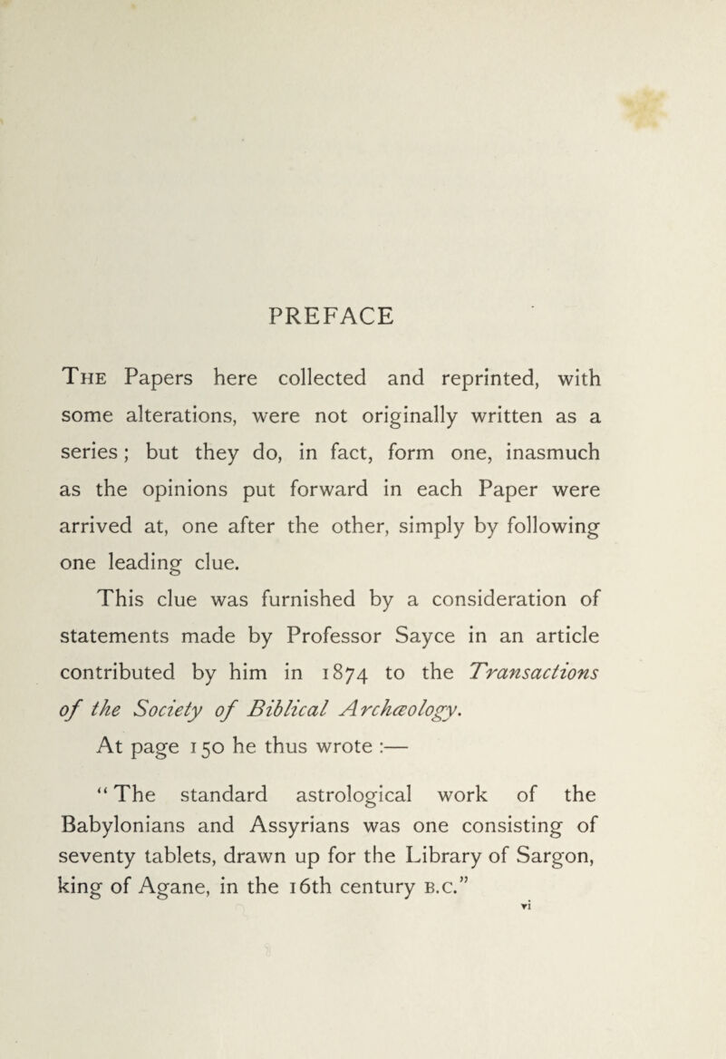 PREFACE The Papers here collected and reprinted, with some alterations, were not originally written as a series; but they do, in fact, form one, inasmuch as the opinions put forward in each Paper were arrived at, one after the other, simply by following one leading clue. This clue was furnished by a consideration of statements made by Professor Sayce in an article contributed by him in 1874 to the Transactions of the Society of Biblical Archceology. At page 150 he thus wrote :— “ The standard astrological work of the Babylonians and Assyrians was one consisting of seventy tablets, drawn up for the Library of Sargon, king of Agane, in the 16th century b.c.”