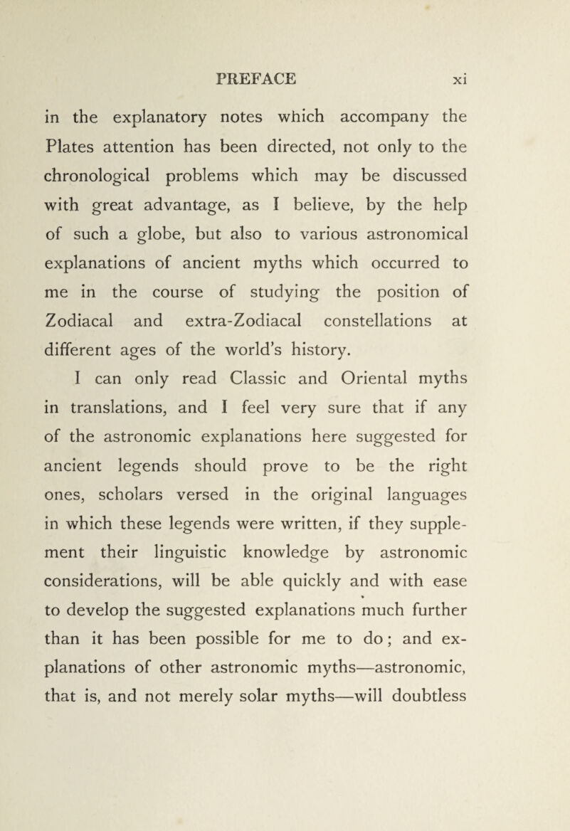 in the explanatory notes which accompany the Plates attention has been directed, not only to the chronological problems which may be discussed with great advantage, as I believe, by the help of such a globe, but also to various astronomical explanations of ancient myths which occurred to me in the course of studying the position of Zodiacal and extra-Zodiacal constellations at different ages of the world’s history. I can only read Classic and Oriental myths in translations, and I feel very sure that if any of the astronomic explanations here suggested for ancient legends should prove to be the right ones, scholars versed in the original languages in which these legends were written, if they supple¬ ment their linguistic knowledge by astronomic considerations, will be able quickly and with ease % to develop the suggested explanations much further than it has been possible for me to do; and ex¬ planations of other astronomic myths—astronomic, that is, and not merely solar myths—will doubtless