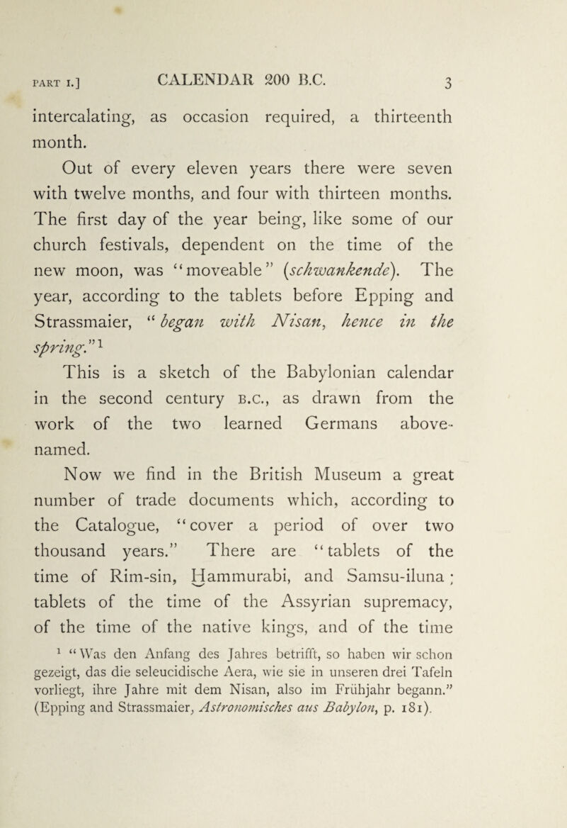 intercalating, as occasion required, a thirteenth month. Out of every eleven years there were seven with twelve months, and four with thirteen months. The first day of the year being, like some of our church festivals, dependent on the time of the new moon, was “moveable” (schwankende). The year, according to the tablets before Epping and Strassmaier, “ began with Nisan, hence in the spring. ”1 This is a sketch of the Babylonian calendar in the second century b.c., as drawn from the work of the two learned Germans above* named. Now we find in the British Museum a great number of trade documents which, according to the Catalogue, “cover a period of over two thousand years.” There are “tablets of the time of Rim-sin, Hammurabi, and Samsu-iluna; tablets of the time of the Assyrian supremacy, of the time of the native kings, and of the time 1 “Was den Anfang des Jahres betrifft, so haben wir schon gezeigt, das die seleucidische Aera, wie sie in unseren drei Tafeln vorliegt, ihre Jahre mit dem Nisan, also im Friihjahr begann.” (Epping and Strassmaier, Astronomisches aus Babylon, p. i8i).