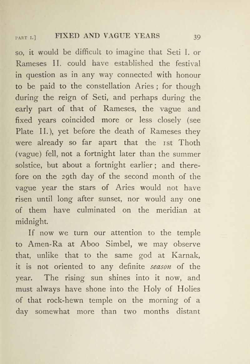 FIXED AND VAGUE YEARS so, it would be difficult to imagine that Seti I. or Rameses II. could have established the festival in question as in any way connected with honour to be paid to the constellation Aries ; for though during the reign of Seti, and perhaps during the early part of that of Rameses, the vague and fixed years coincided more or less closely (see Plate II.), yet before the death of Rameses they were already so far apart that the ist Thoth (vague) fell, not a fortnight later than the summer solstice, but about a fortnight earlier ; and there¬ fore on the 29th day of the second month of the vague year the stars of Aries would not have risen until long after sunset, nor would any one of them have culminated on the meridian at midnight. If now we turn our attention to the temple to Amen-Ra at Aboo Simbel, we may observe that, unlike that to the same god at Karnak, it is not oriented to any definite season of the year. The rising sun shines into it now, and must always have shone into the Holy of Holies of that rock-hewn temple on the morning of a day somewhat more than two months distant