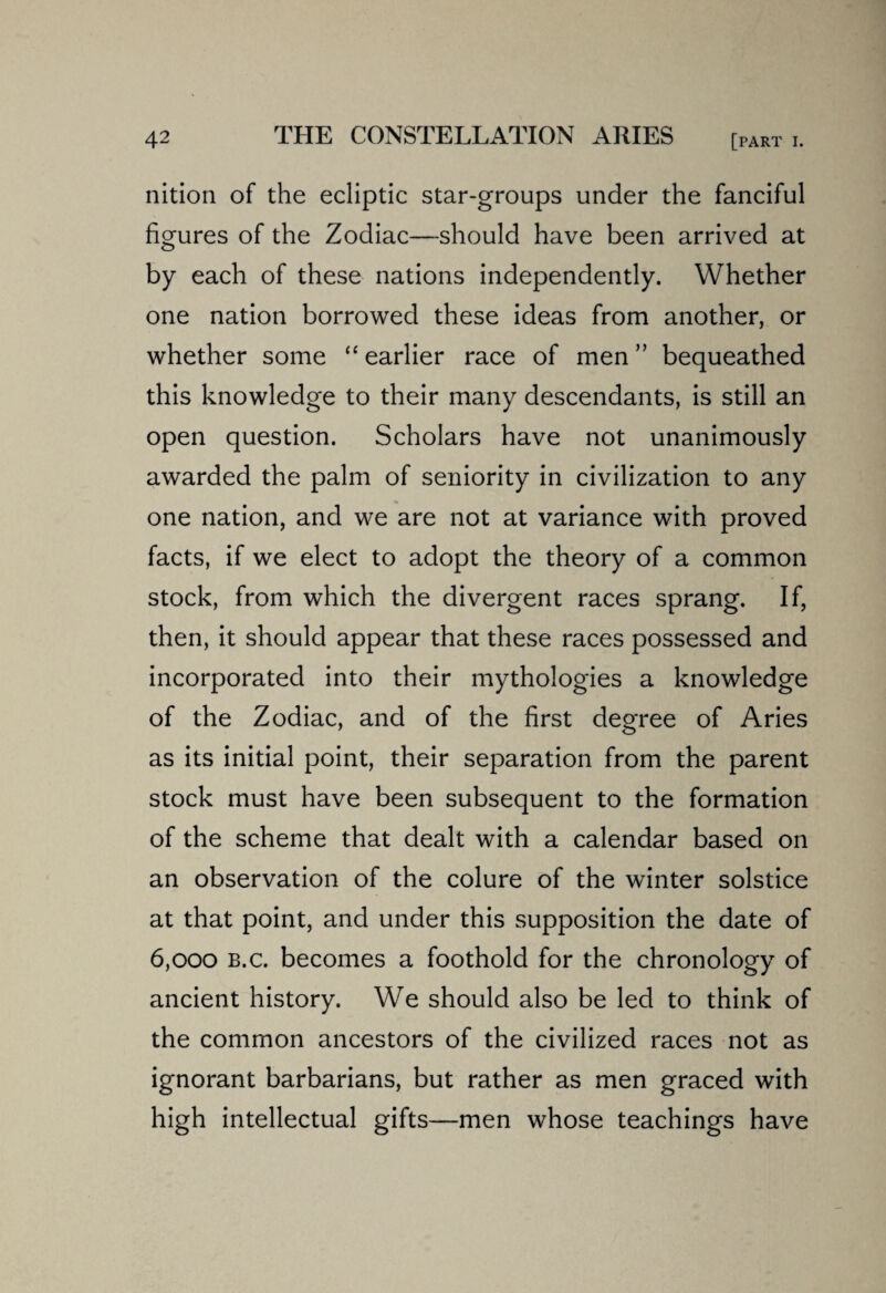 nition of the ecliptic star-groups under the fanciful figures of the Zodiac—should have been arrived at by each of these nations independently. Whether one nation borrowed these ideas from another, or whether some “ earlier race of men” bequeathed this knowledge to their many descendants, is still an open question. Scholars have not unanimously awarded the palm of seniority in civilization to any one nation, and we are not at variance with proved facts, if we elect to adopt the theory of a common stock, from which the divergent races sprang. If, then, it should appear that these races possessed and incorporated into their mythologies a knowledge of the Zodiac, and of the first degree of Aries as its initial point, their separation from the parent stock must have been subsequent to the formation of the scheme that dealt with a calendar based on an observation of the colure of the winter solstice at that point, and under this supposition the date of 6,000 b.c. becomes a foothold for the chronology of ancient history. We should also be led to think of the common ancestors of the civilized races not as ignorant barbarians, but rather as men graced with high intellectual gifts—men whose teachings have