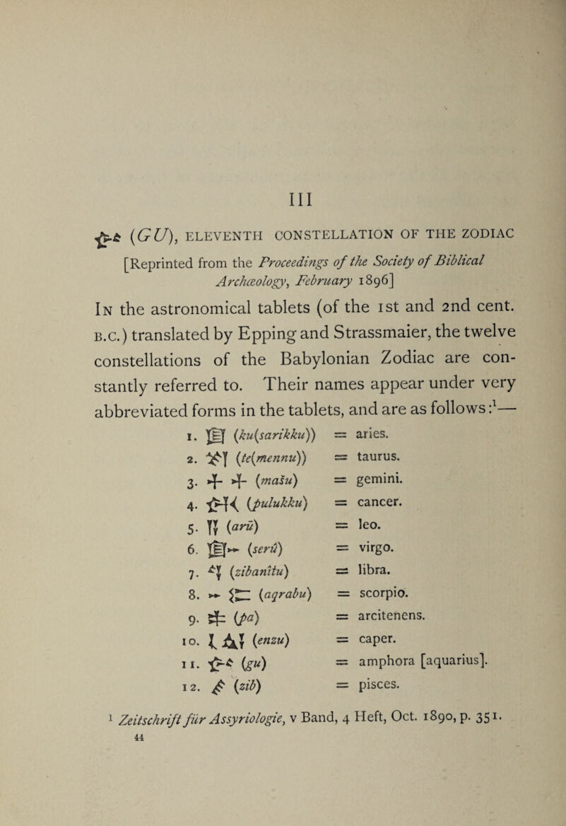 Ill (GU), ELEVENTH CONSTELLATION OF THE ZODIAC [Reprinted from the Proceedings of the Society of Biblical Archceology, February 1896] In the astronomical tablets (of the ist and 2nd cent. b.c.) translated by Epping and Strassmaier, the twelve constellations of the Babylonian Zodiac are con¬ stantly referred to. Their names appear under very abbreviated forms in the tablets, and are as follows :l I. (ku(sarikku)) = aries. 2. (te(mennu)) = taurus. 3- Hh = gemini. 4. 'jJHK (fulukku) = cancer. 5. (aru) = leo. 6. Tef»- (sent) = virgo. 7. (zibanitu) = libra. 8. >*- (agrabu) = scorpio. 9. {fa) = arcitenens. 1 °. (enzu) = caper. ii- ^ (gu) = amphora [ 12. ^ (zib) = pisces. 1 Zeitschrijt fur Assyriologie, v Band, 4 Heft, Oct. 1890, p. 351.