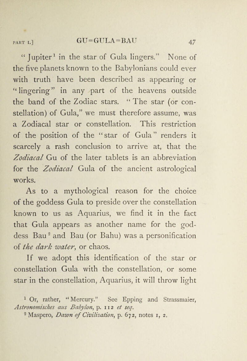 GU=GULA=BAU “ Jupiter1 in the star of Gula lingers.” None of the five planets known to the Babylonians could ever with truth have been described as appearing or “ lingering ” in any part of the heavens outside the band of the Zodiac stars. “ The star (or con¬ stellation) of Gula,” we must therefore assume, was a Zodiacal star or constellation. This restriction of the position of the “star of Gula” renders it scarcely a rash conclusion to arrive at, that the Zodiacal Gu of the later tablets is an abbreviation for the Zodiacal Gula of the ancient astrological works. As to a mythological reason for the choice of the goddess Gula to preside over the constellation known to us as Aquarius, we find it in the fact that Gula appears as another name for the god¬ dess Bau 2 and Bau (or Bahu) was a personification of the dark water, or chaos. If we adopt this identification of the star or constellation Gula with the constellation, or some star in the constellation, Aquarius, it will throw light 1 Or, rather, “ Mercury.” See Epping and Strassmaier, Astronomisches aus Bcibylo?i, p. 112 et seq. 2 Maspero, Dawn of Civilization, p. 672, notes 1, 2,