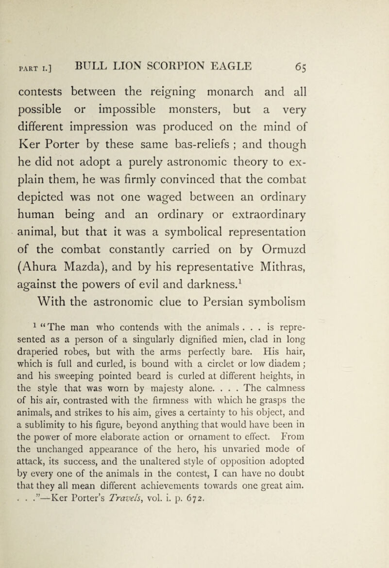 contests between the reigning monarch and all possible or impossible monsters, but a very different impression was produced on the mind of Ker Porter by these same bas-reliefs ; and though he did not adopt a purely astronomic theory to ex¬ plain them, he was firmly convinced that the combat depicted was not one waged between an ordinary human being and an ordinary or extraordinary animal, but that it was a symbolical representation of the combat constantly carried on by Ormuzd (Ahura Mazda), and by his representative Mithras, against the powers of evil and darkness.1 With the astronomic clue to Persian symbolism 1 “ The man who contends with the animals ... is repre¬ sented as a person of a singularly dignified mien, clad in long draperied robes, but with the arms perfectly bare. His hair, which is full and curled, is bound with a circlet or low diadem; and his sweeping pointed beard is curled at different heights, in the style that was worn by majesty alone. . . . The calmness of his air, contrasted with the firmness with which he grasps the animals, and strikes to his aim, gives a certainty to his object, and a sublimity to his figure, beyond anything that would have been in the power of more elaborate action or ornament to effect. From the unchanged appearance of the hero, his unvaried mode of attack, its success, and the unaltered style of opposition adopted by every one of the animals in the contest, I can have no doubt that they all mean different achievements towards one great aim. . . .”—Ker Porter’s Travels, vol. i. p. 672.