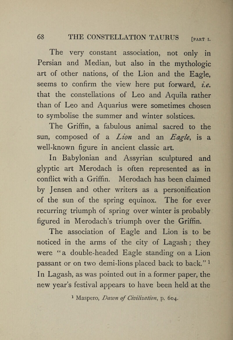 [part I. The very constant association, not only in Persian and Median, but also in the mythologic art of other nations, of the Lion and the Eagle, seems to confirm the view here put forward, i.e. that the constellations of Leo and Aquila rather than of Leo and Aquarius were sometimes chosen to symbolise the summer and winter solstices. The Griffin, a fabulous animal sacred to the sun, composed of a Lion and an Eagle, is a well-known figure in ancient classic art. In Babylonian and Assyrian sculptured and glyptic art Merodach is often represented as in conflict with a Griffin. Merodach has been claimed by Jensen and other writers as a personification of the sun of the spring equinox. The for ever recurring triumph of spring over winter is probably figured in Merodach’s triumph over the Griffin. The association of Eagle and Lion is to be noticed in the arms of the city of Lagash ; they were “a double-headed Eagle standing on a Lion passant or on two demi-lions placed back to back.” 1 In Lagash, as was pointed out in a former paper, the new year’s festival appears to have been held at the