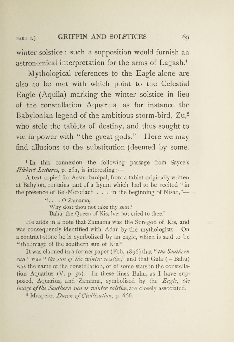 winter solstice : such a supposition would furnish an astronomical interpretation for the arms of Lagash.1 Mythological references to the Eagle alone are also to be met with which point to the Celestial Eagle (Aquila) marking the winter solstice in lieu of the constellation Aquarius, as for instance the Babylonian legend of the ambitious storm-bird, Zu,2 who stole the tablets of destiny, and thus sought to vie in power with “the great gods.” Here we may find allusions to the substitution (deemed by some, 1 In this connexion the following passage from Sayce’s Hibbert Lectures, p. 261, is interesting :— A text copied for Assur-banipal, from a tablet originally written at Babylon, contains part of a hymn which had to be recited “in the presence of Bel-Merodach ... in the beginning of Nisan,”— “. . . . O Zamama, Why dost thou not take thy seat ? Bahu, the Queen of Kis, has not cried to thee.” He adds in a note that Zamama was the Sun-god of Kis, and was consequently identified with Adar by the mythologists. On a contract-stone he is symbolized by an eagle, which is said to be “the image of the southern sun of Kis.” It was claimed in a former paper (Feb. 1S96) that “ the Southern sun ” was “ the sun of the winter solsticeand that Gula ( = Bahu) was the name of the constellation, or of some stars in the constella¬ tion Aquarius (V. p. 50). In these lines Bahu, as I have sup¬ posed, Aquarius, and Zamama, symbolised by the Eagle, the image of the Southern sun or winter solstice, are closely associated. 2 Maspero, Dawn of Civilization, p. 666.