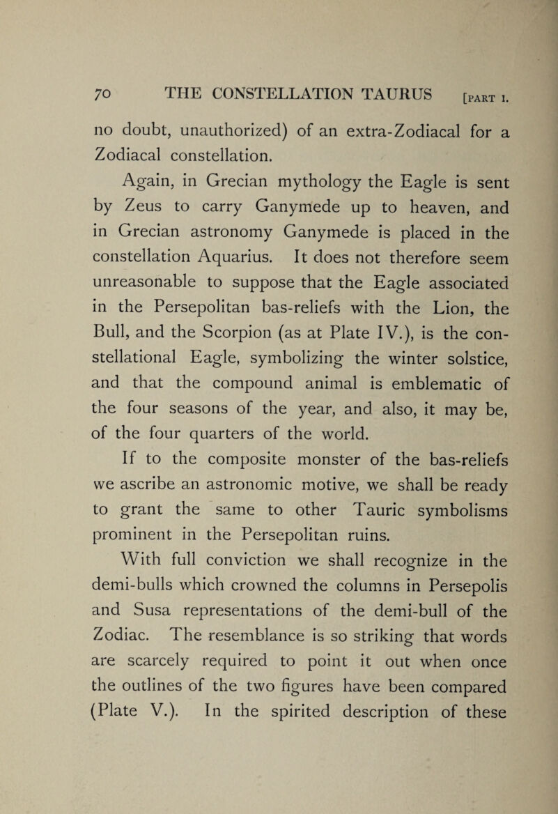 no doubt, unauthorized) of an extra-Zodiacal for a Zodiacal constellation. Again, in Grecian mythology the Eagle is sent by Zeus to carry Ganymede up to heaven, and in Grecian astronomy Ganymede is placed in the constellation Aquarius. It does not therefore seem unreasonable to suppose that the Eagle associated in the Persepolitan bas-reliefs with the Lion, the Bull, and the Scorpion (as at Plate IV.), is the con- stellational Eagle, symbolizing the winter solstice, and that the compound animal is emblematic of the four seasons of the year, and also, it may be, of the four quarters of the world. If to the composite monster of the bas-reliefs we ascribe an astronomic motive, we shall be ready to grant the same to other Tauric symbolisms prominent in the Persepolitan ruins. With full conviction we shall recognize in the demi-bulls which crowned the columns in Persepolis and Susa representations of the demi-bull of the Zodiac. The resemblance is so striking that words are scarcely required to point it out when once the outlines of the two figures have been compared (Plate V.). In the spirited description of these