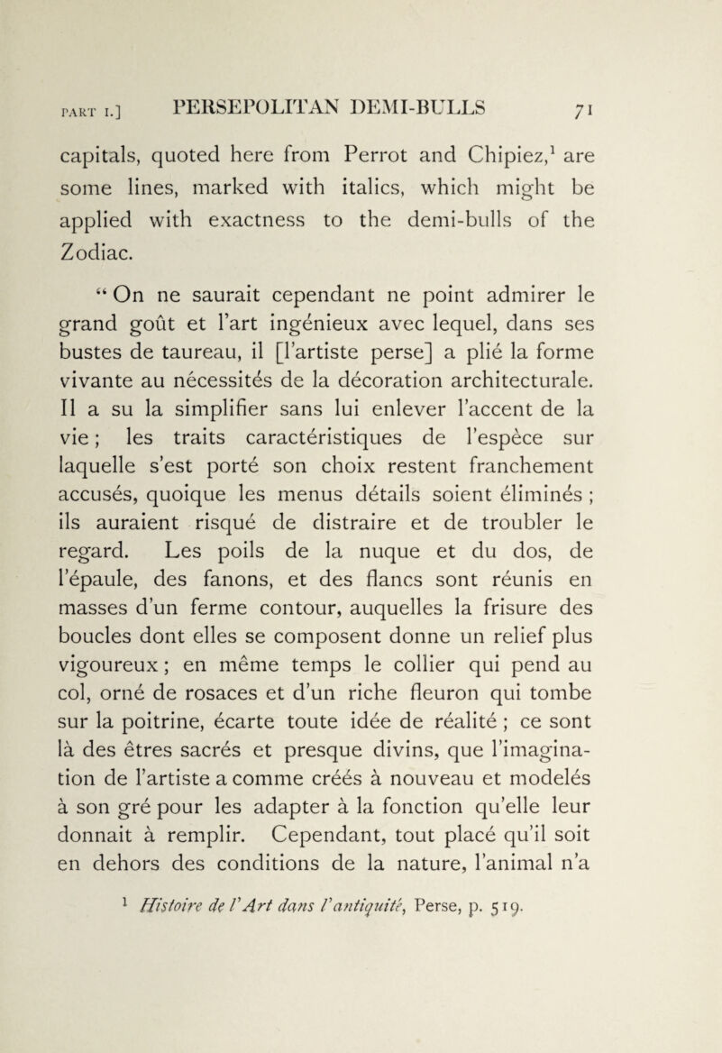 PERSE PO LIT AN DEMI-BULLS capitals, quoted here from Perrot and Chipiez,1 are some lines, marked with italics, which might be applied with exactness to the demi-bulls of the Zodiac. “ On ne saurait cependant ne point admirer le grand gout et Fart ingenieux avec lequel, dans ses bustes de taureau, il [l’artiste perse] a plie la forme vivante au necessites de la decoration architecturale. II a su la simplifier sans lui enlever Faccent de la vie; les traits caracteristiques de Fespece sur laquelle s’est porte son choix restent franchement accuses, quoique les menus details soient elimines ; ils auraient risque de distraire et de troubler le regard. Les poils de la nuque et du dos, de lepaule, des fanons, et des flancs sont reunis en masses dun ferme contour, auquelles la frisure des boucles dont elles se composent donne un relief plus vigoureux; en meme temps le collier qui pend au col, orne de rosaces et d’un riche fleuron qui tombe sur la poitrine, ecarte toute idee de realite ; ce sont la des etres sacres et presque divins, que Fimagina- tion de Fartiste a comme crees a nouveau et modeles a son gre pour les adapter a la fonction qu’elle leur donnait a remplir. Cependant, tout place qu’il soit en dehors des conditions de la nature, lanimal n’a