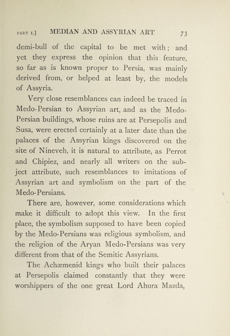 MEDIAN AND ASSYRIAN ART demi-bull of the capital to be met with ; and yet they express the opinion that this feature, so far as is known proper to Persia, was mainly derived from, or helped at least by, the models of Assyria. Very close resemblances can indeed be traced in Medo-Persian to Assyrian art, and as the Medo- Persian buildings, whose ruins are at Persepolis and Susa, were erected certainly at a later date than the palaces of the Assyrian kings discovered on the site of Nineveh, it is natural to attribute, as Perrot and Chipiez, and nearly all writers on the sub¬ ject attribute, such resemblances to imitations of Assyrian art and symbolism on the part of the Medo-Persians. There are, however, some considerations which make it difficult to adopt this view. In the first place, the symbolism supposed to have been copied by the Medo-Persians was religious symbolism, and the religion of the Aryan Medo-Persians was very different from that of the Semitic Assyrians. The Achaemenicl kings who built their palaces at Persepolis claimed constantly that they were worshippers of the one great Lord Ahura Mazda,