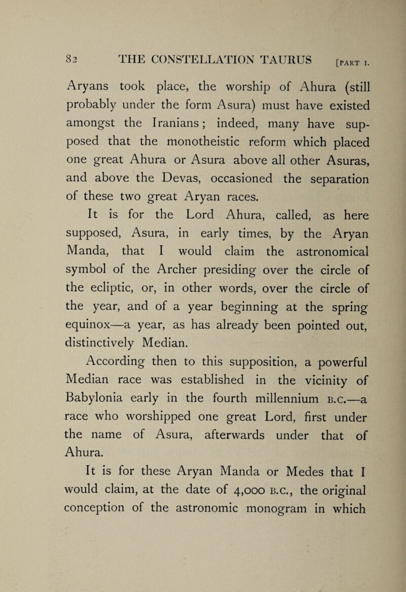 [PART I. Aryans took place, the worship of Ahura (still probably under the form Asura) must have existed amongst the Iranians; indeed, many have sup¬ posed that the monotheistic reform which placed one great Ahura or Asura above all other Asuras, and above the Devas, occasioned the separation of these two great Aryan races. It is for the Lord Ahura, called, as here supposed, Asura, in early times, by the Aryan Manda, that I would claim the astronomical symbol of the Archer presiding over the circle of the ecliptic, or, in other words, over the circle of the year, and of a year beginning at the spring equinox—a year, as has already been pointed out, distinctively Median. According then to this supposition, a powerful Median race was established in the vicinity of Babylonia early in the fourth millennium b.c.—a race who worshipped one great Lord, first under the name of Asura, afterwards under that of Ahura. It is for these Aryan Manda or Medes that I would claim, at the date of 4,000 b.c., the original conception of the astronomic monogram in which