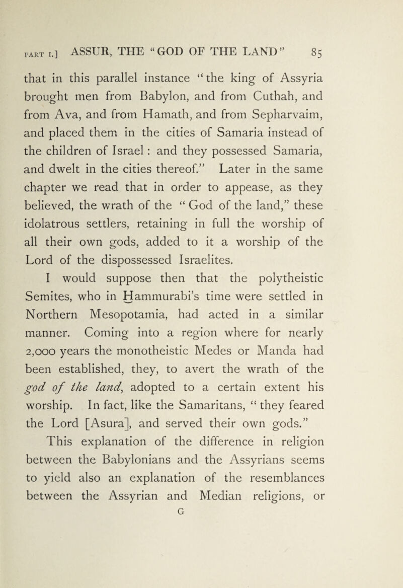 that in this parallel instance “ the king of Assyria brought men from Babylon, and from Cuthah, and from Ava, and from Hamath, and from Sepharvaim, and placed them in the cities of Samaria instead of the children of Israel: and they possessed Samaria, and dwelt in the cities thereof.'’ Later in the same chapter we read that in order to appease, as they believed, the wrath of the “ God of the land,” these idolatrous settlers, retaining in full the worship of all their own gods, added to it a worship of the Lord of the dispossessed Israelites. I would suppose then that the polytheistic Semites, who in Hammurabi’s time were settled in Northern Mesopotamia, had acted in a similar manner. Coming into a region where for nearly 2,000 years the monotheistic Medes or Manda had been established, they, to avert the wrath of the god of the land, adopted to a certain extent his worship. In fact, like the Samaritans, “ they feared the Lord [Asura], and served their own gods.” This explanation of the difference in religion between the Babylonians and the Assyrians seems to yield also an explanation of the resemblances between the Assyrian and Median religions, or G