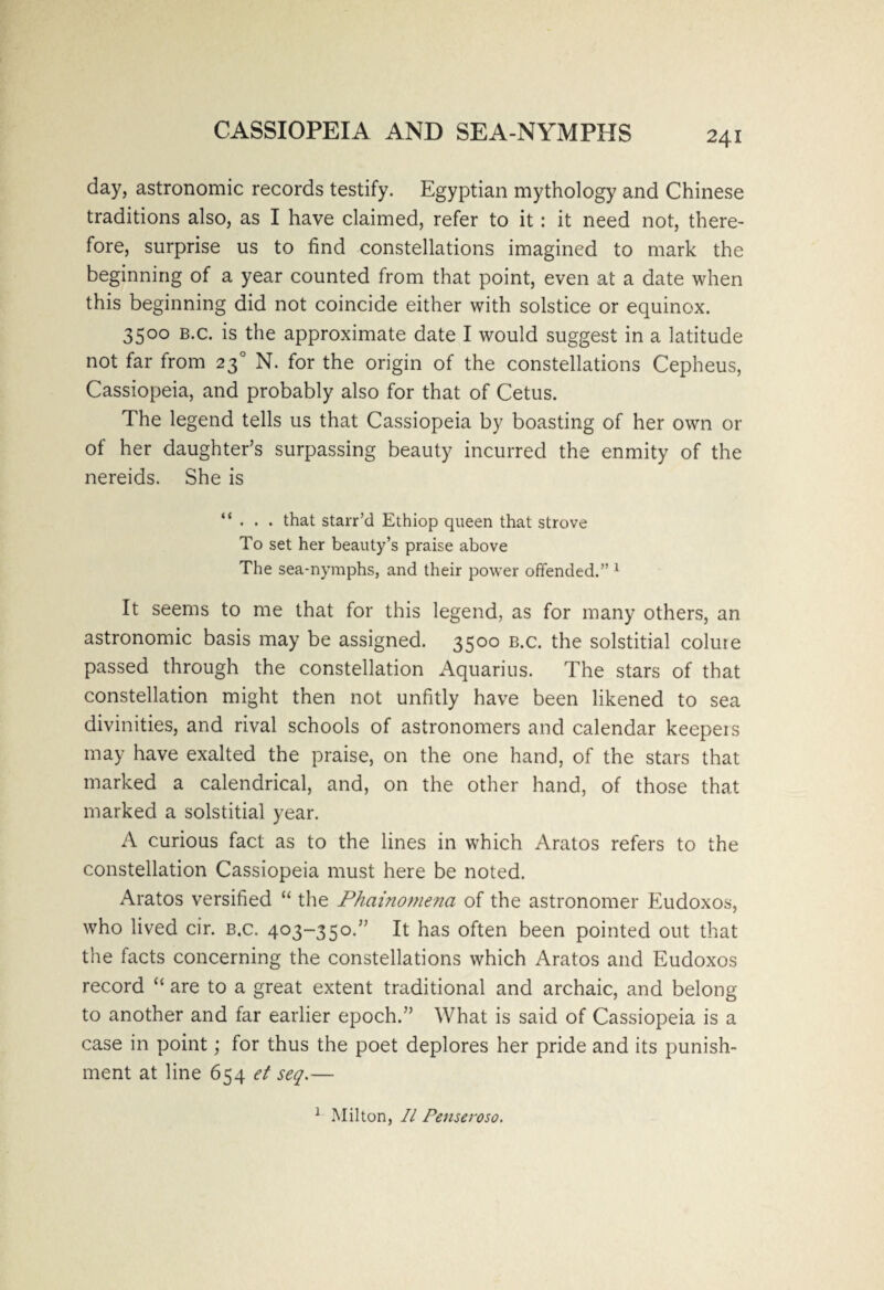 CASSIOPEIA AND SEA-NYMPHS day, astronomic records testify. Egyptian mythology and Chinese traditions also, as I have claimed, refer to it: it need not, there¬ fore, surprise us to find constellations imagined to mark the beginning of a year counted from that point, even at a date when this beginning did not coincide either with solstice or equinox. 3500 b.c. is the approximate date I would suggest in a latitude not far from 230 N. for the origin of the constellations Cepheus, Cassiopeia, and probably also for that of Cetus. The legend tells us that Cassiopeia by boasting of her own or of her daughter’s surpassing beauty incurred the enmity of the nereids. She is “ . . . that starr’d Ethiop queen that strove To set her beauty’s praise above The sea-nymphs, and their power offended.” 1 It seems to me that for this legend, as for many others, an astronomic basis may be assigned. 3500 b.c. the solstitial colure passed through the constellation Aquarius. The stars of that constellation might then not unfitly have been likened to sea divinities, and rival schools of astronomers and calendar keepers may have exalted the praise, on the one hand, of the stars that marked a calendrical, and, on the other hand, of those that marked a solstitial year. A curious fact as to the lines in which Aratos refers to the constellation Cassiopeia must here be noted. Aratos versified “ the Phainomena of the astronomer Eudoxos, who lived cir. b.c. 403-350.” It has often been pointed out that the facts concerning the constellations which Aratos and Eudoxos record “ are to a great extent traditional and archaic, and belong to another and far earlier epoch.” What is said of Cassiopeia is a case in point; for thus the poet deplores her pride and its punish¬ ment at line 654 et seq.— 1 Milton, II Penseroso.