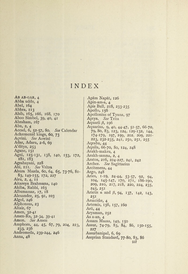 INDEX Ab AB-GAR, 4 Abba uddu, 4 Abel, 164 Abhra, 113 Abib, 165, 166, 168, 170 Aboo Simbel, 39, 40, 41 Abraham, 167 Abu, 2, 4 Accad, 6, 52-57, 80. See Calendar Achasmenid kings, 60, 73 Acvini. See Aswini Adar, Adaru, 2-6, 69 A’ditya, 2^ Agane, 151 Agni, 125-131, 138, 140, 153, 172, 181, 183 Agrahayani, 228 Ahi, hi. See Vritra Ahura Mazda, 60, 64, 65, 73-76, 81- 83, I49-I55. 172, 227 Aim, 2, 4, 11 Aitareya Brahmana, 140 Akiba, Rabbi, 163 Albumassar, 17, 18 Alexander, 25, 91, 103 Algol, 246 Alphonsus, 23 Altair, 67 Amen, 32-41 Amen-Ra, 32-34, 39-41 Amon. See Amen Amphora, 44, 45, 67, 79, 204, 223, 233. 236 Andromeda, 239-244, 246 Anna, 48 Apam Napat, 126 Apin-am-a, 4 Apis Bull, 218, 233-235 Apollo, 156 Apollonius of Tyana, 97 Aptya. See Trita Aquarii (3, 196 Aquarius, 9, 40, 44-47, 51-57, 66-70, 79, 80, 83, 123, 124, 129-132, 144, I74-I79* 197, 199. 202, 209, 221- 223, 232-235, 241, 250, 251, 255 Aqrabu, 44 Aquila, 66-70, 80, 124, 248 Arakh-makru, 4 Arakh-samna, 2, 4 Aratos, 216, 224-227, 241, 242 Archer. See Sagittarius Arcitenens, 44 Argo, 248 Aries, 1-19, 24-44, 53-57. 92, 94, 104, 145-147, 170, 171, 186-190, 209, 210, 217, 218, 220, 224, 235, 245, 251 Anetis a and p, 94, 137, 142, 143, 251 Arsacidte, 4 Artemis, 156, 157, 160 Aru, 44 Ary am an, 252 As a-an, 4 Assara Mazas, 149, 150 Assur, 74-79, 83, 84, 86, 150-155, 227 Assurbanipal, 6, 69 Assyrian Standard, 77-80, 83, 86