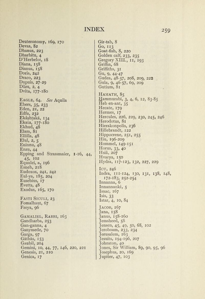 Deuteronomy, 169, 170 Devas, 82 Dhanus, 223 Dharbitu, 4 D’Herbelot, 18 Diana, 158 Dianus, 158 Doris, 242 Draco, 223 Dupuis, 27-29 Duzu, 2, 4 Dvita, 177-180 Eagle, 64. See Aquila Ebers, 35, 233 Eden, 21, 22 Edfu, 232 Ekashtaka, 134 Ekata, 177-180 Ekhud, 48 Elam, 81 Ellilla, 48 Elul, 2, 5 Eninnu, 48 Enzu, 44 Epping and Strassmaier, 1 -16, 44, 45, 102 Equulei, a, 196 Esneh, 218 Eudoxos, 241, 242 Eul-ya, 185, 204 Eusebius, 17 Evetts, 48 Exodus, 165, 170 Fasti Siculi, 23 Fomalhaut, 67 Freya, 96 Gamaliel, Rabbi, 163 Gandharba, 253 Gan-ganna, 4 Ganymede, 70 Garga, 97 Gathas, 153 Gaubil, 204 Gemini, 10, 44, 77, 146, 220, 221 Genesis, 21, 210 Genica, 17 Gir-tab, 8 Go, 113 Goat-fish, 8, 220 Golden calf, 233, 235 Gregory XIII., 11, 193 Griffin, 68 Griffiths, 31 Gu, 9, 44-47 Gudea, 48-57, 208, 209, 222 Gula, 9, 46-57, 69, 209 Gutium, 81 Hamath, 85 gammurabi, 3, 4, 6, 12, 83-85 Heb en-ant, 35 Hecate, 179 Hermes, 17 Hercules, 226, 229, 230, 245, 246 Herodotus, 81 Hierakonpolis, 236 Hillebrandt, 122 Hippocrene, 251, 255 Hiu, 196-209 Hommel, 149-151 Horus, 33, 40 Hsia, 207 Hvarya, 150 Hydra, 117-123, 132, 227, 229 Icu, 246 Indra, MI-124, x3°, 131, 138, 148, 172-183, 252-254 Innanna, 6 Innannanki, 5 Isaac, 167 Isis, 33 Istar, 4, 10, 84 Jacob, 167 Jana, 158 Janus, 158-160 Jemsheed, 58 Jensen, 45, 49, 50, 68, 102 Jeroboam, 233, 234 Jerusalem, 163 Jesuits, 194-196, 207 Johnston, 40 Jones, Sir William, 89, 90, 95, 96 Josephus, 20, 169 Jupiter, 47, 103