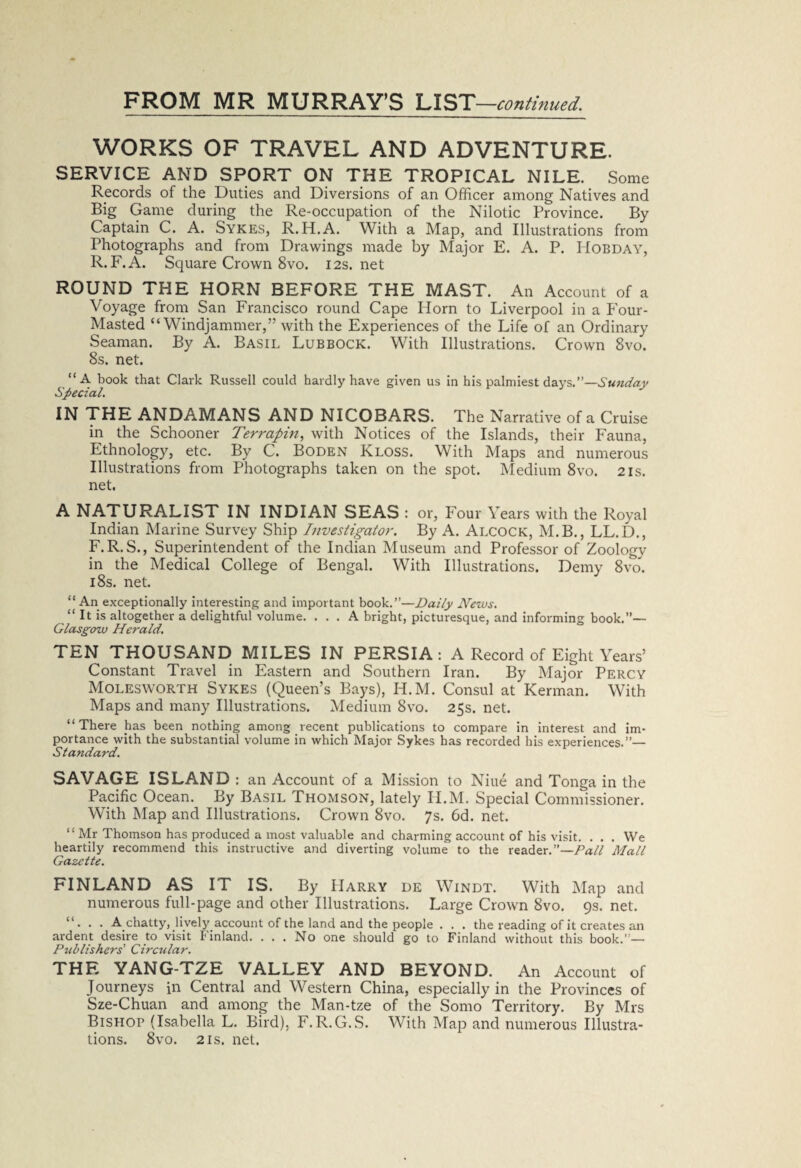 WORKS OF TRAVEL AND ADVENTURE. SERVICE AND SPORT ON THE TROPICAL NILE. Some Records of the Duties and Diversions of an Officer among Natives and Big Game during the Re-occupation of the Nilotic Province. By Captain C. A. Sykes, R.H.A. With a Map, and Illustrations from Photographs and from Drawings made by Major E. A. P. Hobday, R. F.A. Square Crown 8vo. I2s.net ROUND THE HORN BEFORE THE MAST. An Account of a Voyage from San Francisco round Cape Horn to Liverpool in a Four- Masted “Windjammer,” with the Experiences of the Life of an Ordinary Seaman. By A. Basil Lubbock. With Illustrations. Crown 8vo. 8s. net. “A book that Clark Russell could hardly have given us in his palmiest days.”—Sunday Special. IN THE ANDAMANS AND NICOBARS. The Narrative of a Cruise in the Schooner Terrapin, with Notices of the Islands, their Fauna, Ethnology, etc. By C. Boden Kloss. With Maps and numerous Illustrations from Photographs taken on the spot. Medium 8vo. 21s. net. A NATURALIST IN INDIAN SEAS : or, Four Years with the Royal Indian Marine Survey Ship Investigator. By A. Alcock, M.B., LL.D., F.R.S., Superintendent of the Indian Museum and Professor of Zoology in the Medical College of Bengal. With Illustrations. Demy 8vo. 18s. net. “ An exceptionally interesting and important book.”—Daily News. “ It is altogether a delightful volume. ... A bright, picturesque, and informing book.”— Glasgow Herald. TEN THOUSAND MILES IN PERSIA: A Record of Eight Years’ Constant Travel in Eastern and Southern Iran. By Major Percy Molesworth Sykes (Queen’s Bays), H.M. Consul at Kerman. With Maps and many Illustrations. Medium 8vo. 25s. net. “There has been nothing among recent publications to compare in interest and im¬ portance with the substantial volume in which Major Sykes has recorded his experiences.”— Standard. SAVAGE ISLAND: an Account of a Mission to Niue and Tonga in the Pacific Ocean. By Basil Thomson, lately H.M. Special Commissioner. With Map and Illustrations. Crown 8vo. Js. 6d. net. “ Mr Thomson has produced a most valuable and charming account of his visit. . . . We heartily recommend this instructive and diverting volume to the reader.”—Dali Mall Gazette. FINLAND AS IT IS. By Harry de Windt. With Map and numerous full-page and other Illustrations. Large Crown 8vo. 9s. net. “ . . . A chatty, lively account of the land and the people . . . the reading of it creates an ardent desire to visit Finland. ... No one should go to Finland without this book.”— Publishers' Circular. THE YANG-TZE VALLEY AND BEYOND. An Account of Journeys in Central and Western China, especially in the Provinces of Sze-Chuan and among the Man-tze of the Somo Territory. By Mrs Bishop (Isabella L. Bird), F.R.G.S. With Map and numerous Illustra¬ tions. 8vo. 2is. net.