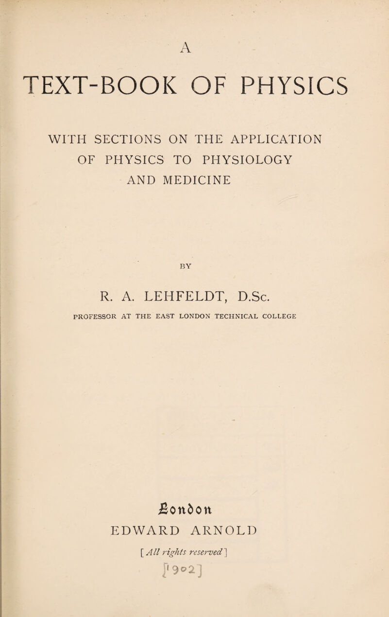 TEXT-BOOK OF PHYSICS WITH SECTIONS ON THE APPLICATION OF PHYSICS TO PHYSIOLOGY AND MEDICINE R. A. LEITFELDT, D.Sc. PROFESSOR AT THE EAST LONDON TECHNICAL COLLEGE JJon&on EDWARD ARNOLD [ All rights reserved]