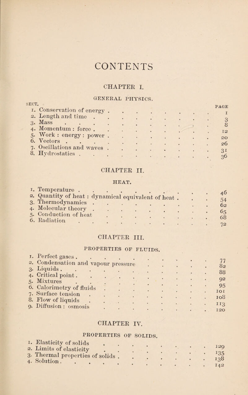 CONTENTS CHAPTER I. SECT. GENERAL PHYSICS. 1. Conservation of energy . 2. Length and time . 3. Mass . 4. Momentum : force . 5. Work : energy : power . 6. Vectors . 7. Oscillations and waves . 8. Hydrostatics . CHAPTER II. HEAT. 1. Temperature ....... 2. Quantity of heat : dynamical equivalent of heat . 3. Thermodynamics ..... 4. Molecular theory .... 5. Conduction of heat .... * 6. Radiation CHAPTER III. PROPERTIES OF FLUIDS. 1. Perfect gases ..... 2. Condensation and vapour pressure 3. Liquids ...... 4. Critical point. 5. Mixtures .... 6. Calorimetry of fluids ’ 7. Surface tension .... 8. Flow of liquids .... 9. Diffusion : osmosis CHAPTER IV. PROPERTIES OF SOLIDS. 1. Elasticity of solids 2. Limits of elasticity 3. Thermal properties of solids . 4. Solution.... PAGE I 3 8 12 20 26 31 36 46 54 62 65 68 72 77 82 88 . 92 95 101 108 113 120 129 • *35 138 . 142