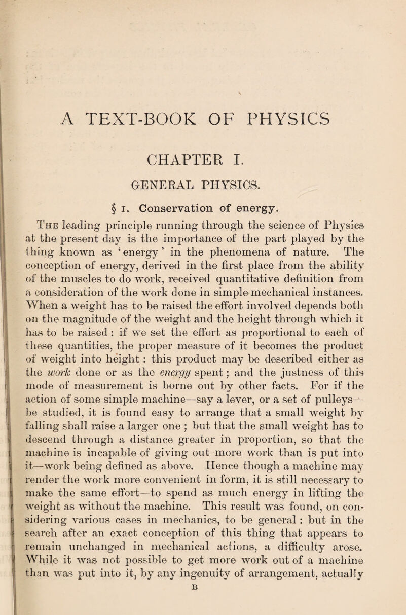 V A TEXT-BOOK OF PHYSICS CHAPTER I, GENERAL PHYSICS. § i. Conservation of energy. The leading principle running through the science of Physics at the present day is the importance of the part played by the thing known as ‘energy’ in the phenomena of nature. The conception of energy, derived in the first place from the ability of the muscles to do work, received quantitative definition from a consideration of the work done in simple mechanical instances. When a weight has to be raised the effort involved depends both on the magnitude of the weight and the height through which it has to be raised : if we set the effort as proportional to each of these quantities, the proper measure of it becomes the product of weight into height: this product may be described either as the work done or as the energy spent; and the justness of this mode of measurement is borne out by other facts. For if the action of some simple machine—say a lever, or a set of pulleys— be studied, it is found easy to arrange that a small weight by falling shall raise a larger one ; but that the small weight has to descend through a distance greater in proportion, so that the machine is incapable of giving out more work than is put into it—work being defined as above. Hence though a machine may render the work more convenient in form, it is still necessary to make the same effort—to spend as much energy in lifting the weight as without the machine. This result was found, on con¬ sidering various cases in mechanics, to be general: but in the search after an exact conception of this thing that appears to remain unchanged in mechanical actions, a difficulty arose. While it was not possible to get more work out of a machine than was put into it, by any ingenuity of arrangement, actually B