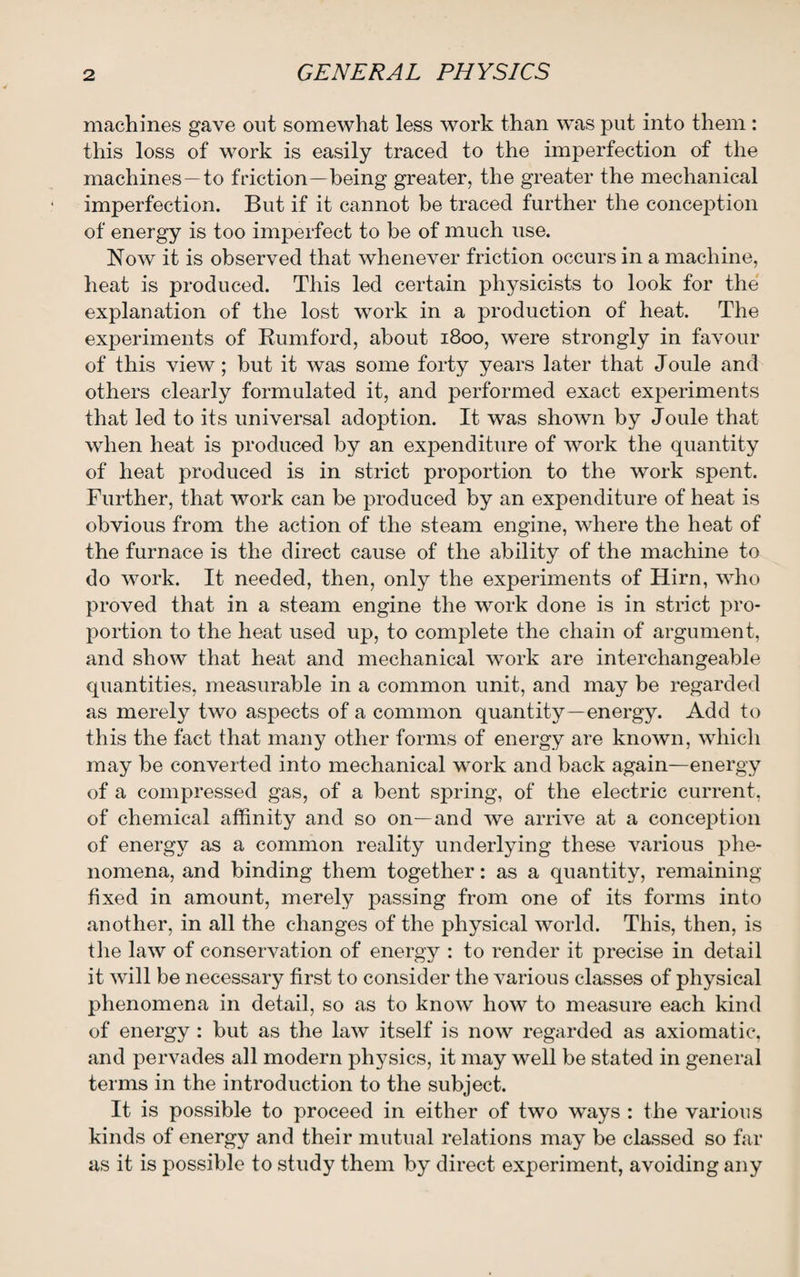 machines gave out somewhat less work than was put into them : this loss of work is easily traced to the imperfection of the machines—to friction—being greater, the greater the mechanical imperfection. But if it cannot be traced further the conception of energy is too imperfect to be of much use. Now it is observed that whenever friction occurs in a machine, heat is produced. This led certain physicists to look for the explanation of the lost work in a production of heat. The experiments of Rumford, about 1800, were strongly in favour of this view; but it was some forty years later that Joule and others clearly formulated it, and performed exact experiments that led to its universal adoption. It was shown by J oule that when heat is produced by an expenditure of work the quantity of heat produced is in strict proportion to the work spent. Further, that work can be produced by an expenditure of heat is obvious from the action of the steam engine, where the heat of the furnace is the direct cause of the ability of the machine to do work. It needed, then, only the experiments of Hirn, who proved that in a steam engine the work done is in strict pro¬ portion to the heat used up, to complete the chain of argument, and show that heat and mechanical work are interchangeable quantities, measurable in a common unit, and may be regarded as merely two aspects of a common quantity—energy. Add to this the fact that many other forms of energy are known, which may be converted into mechanical work and back again—energy of a compressed gas, of a bent spring, of the electric current, of chemical affinity and so on—and we arrive at a conception of energy as a common reality underlying these various phe¬ nomena, and binding them together: as a quantity, remaining fixed in amount, merely passing from one of its forms into another, in all the changes of the physical world. This, then, is the law of conservation of energy : to render it precise in detail it will be necessary first to consider the various classes of physical phenomena in detail, so as to know how to measure each kind of energy : but as the law itself is now regarded as axiomatic, and pervades all modern physics, it may well be stated in general terms in the introduction to the subject. It is possible to proceed in either of two ways : the various kinds of energy and their mutual relations may be classed so far as it is possible to study them by direct experiment, avoiding any