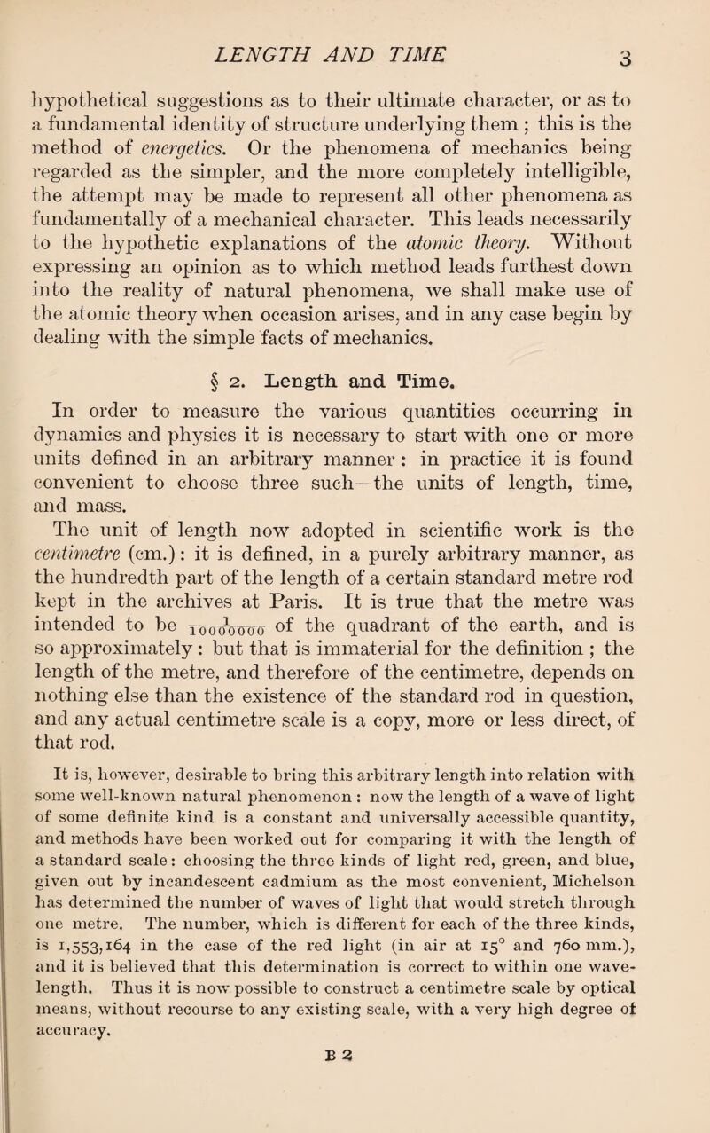 hypothetical suggestions as to their ultimate character, or as to a fundamental identity of structure underlying them ; this is the method of energetics. Or the phenomena of mechanics being- regarded as the simpler, and the more completely intelligible, the attempt may be made to represent all other phenomena as fundamentally of a mechanical character. This leads necessarily to the hypothetic explanations of the atomic theory. Without expressing an opinion as to which method leads furthest down into the reality of natural phenomena, we shall make use of the atomic theory when occasion arises, and in any case begin by dealing with the simple facts of mechanics. § 2. Length and Time. In order to measure the various quantities occurring in dynamics and physics it is necessary to start with one or more units defined in an arbitrary manner : in practice it is found convenient to choose three such—the units of length, time, and mass. The unit of length now adopted in scientific work is the centimetre (cm.): it is defined, in a purely arbitrary manner, as the hundredth part of the length of a certain standard metre rod kept in the archives at Paris. It is true that the metre was intended to be toooVooo of the quadrant of the earth, and is so approximately : but that is immaterial for the definition ; the length of the metre, and therefore of the centimetre, depends on nothing else than the existence of the standard rod in question, and any actual centimetre scale is a copy, more or less direct, of that rod. It is, however, desirable to bring this arbitrary length into relation with some well-known natural phenomenon : now the length of a wave of light of some definite kind is a constant and universally accessible quantity, and methods have been worked out for comparing it with the length of a standard scale: choosing the three kinds of light red, green, and blue, given out by incandescent cadmium as the most convenient, Michelson has determined the number of waves of light that would stretch through one metre. The number, which is different for each of the three kinds, is r,553,*64 in the case of the red light (in air at 150 and 760 mm.), and it is believed that this determination is correct to within one wave¬ length. Thus it is now possible to construct a centimetre scale by optical means, without recourse to any existing scale, with a very high degree of accuracy.