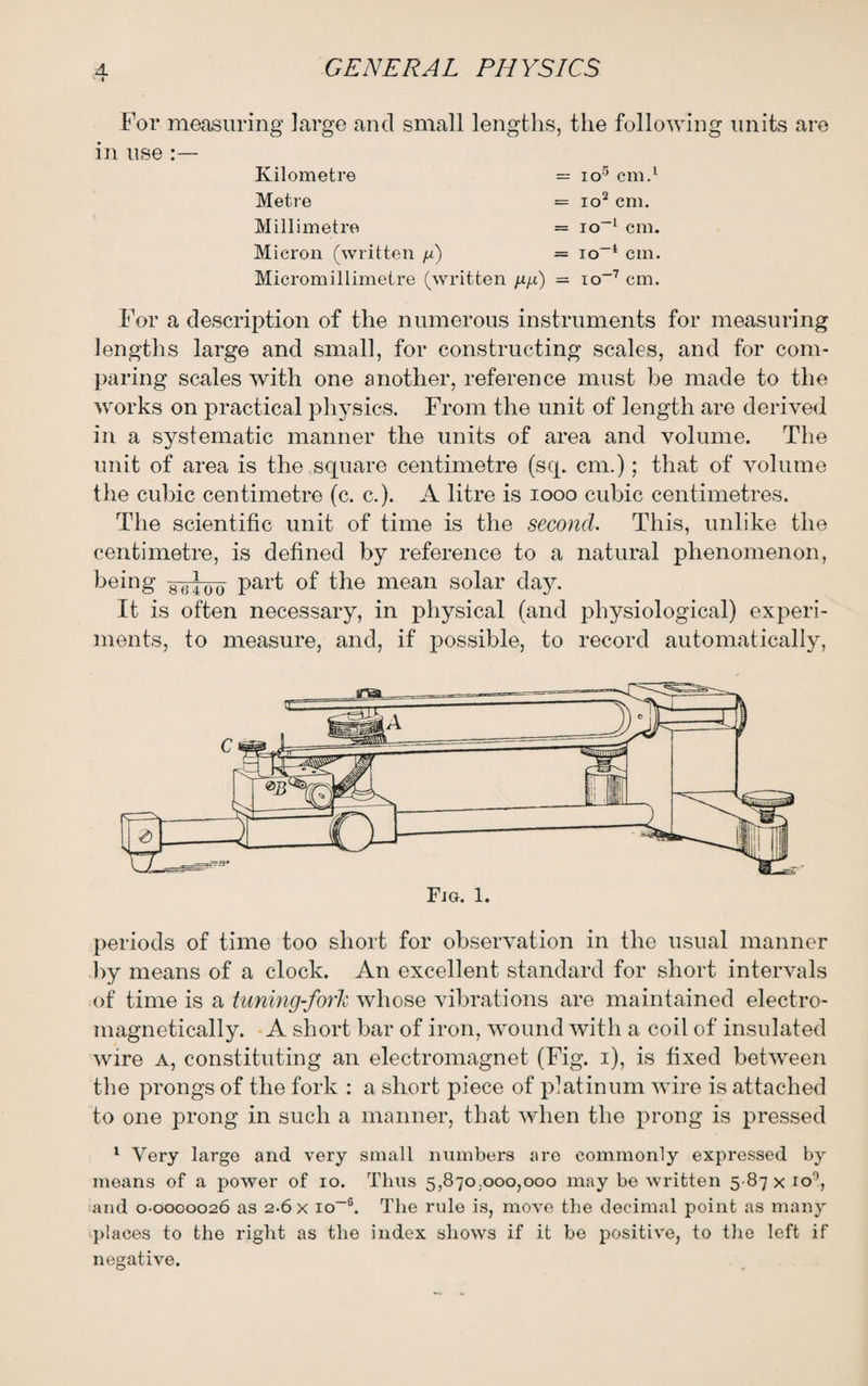 For measuring large and small lengths, the following units are in use :— Kilometre = io5 cm.1 Metre Millimetre Micron (written n) Micromillimetre (written /*/*) = io1 cm. = io-1 cm. = io-1 cm. = io-7 cm. For a description of the numerous instruments for measuring lengths large and small, for constructing scales, and for com¬ paring scales with one another, reference must he made to the works on practical physics. From the unit of length are derived in a systematic manner the units of area and volume. The unit of area is the square centimetre (sq. cm.); that of volume the cubic centimetre (c. c.). A litre is 1000 cubic centimetres. The scientific unit of time is the second. This, unlike the centimetre, is defined by reference to a natural phenomenon, being -8-<; ] 00 part of the mean solar day. It is often necessary, in physical (and physiological) experi¬ ments, to measure, and, if possible, to record automatically, periods of time too short for observation in the usual manner by means of a clock. An excellent standard for short intervals of time is a tuning-forJc whose vibrations are maintained electro- magnetically. A short bar of iron, wound with a coil of insulated wire a, constituting an electromagnet (Fig. i), is fixed between the prongs of the fork : a short piece of platinum wire is attached to one prong in such a manner, that when the prong is pressed 1 Very large and very small numbers are commonly expressed by means of a power of io. Tims 5,870.000,000 may be written 5 87 x ro°, and 0-0000026 as 2-6 x io-6. The rule is, move the decimal point as many places to the right as the index shows if it be positive, to the left if negative.
