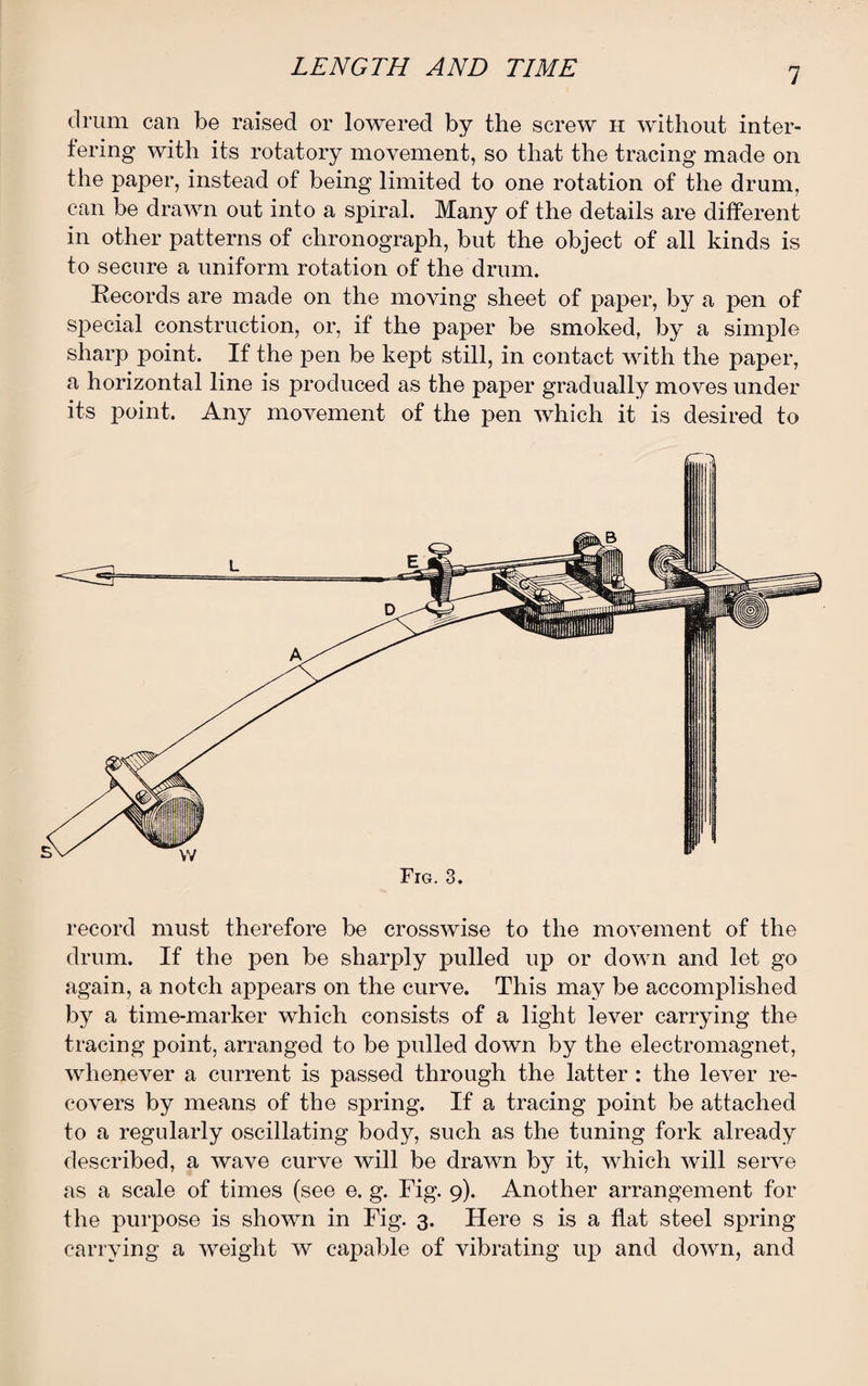 drum can be raised or lowered by the screw h without inter¬ fering with its rotatory movement, so that the tracing made on the paper, instead of being limited to one rotation of the drum, can be drawn out into a spiral. Many of the details are different in other patterns of chronograph, but the object of all kinds is to secure a uniform rotation of the drum. Records are made on the moving sheet of paper, by a pen of special construction, or, if the paper be smoked, by a simple sharp point. If the pen be kept still, in contact with the paper, a horizontal line is produced as the paper gradually moves under its point. Any movement of the pen which it is desired to Fig. 3. record must therefore be crosswise to the movement of the drum. If the pen be sharply pulled up or down and let go again, a notch appears on the curve. This may be accomplished by a time-marker which consists of a light lever carrying the tracing point, arranged to be pulled down by the electromagnet, whenever a current is passed through the latter : the lever re¬ covers by means of the spring. If a tracing point be attached to a regularly oscillating body, such as the tuning fork already described, a wave curve will be drawn by it, which will serve as a scale of times (see e. g. Fig. 9). Another arrangement for the purpose is shown in Fig. 3. Here s is a flat steel spring carrying a weight w capable of vibrating up and down, and