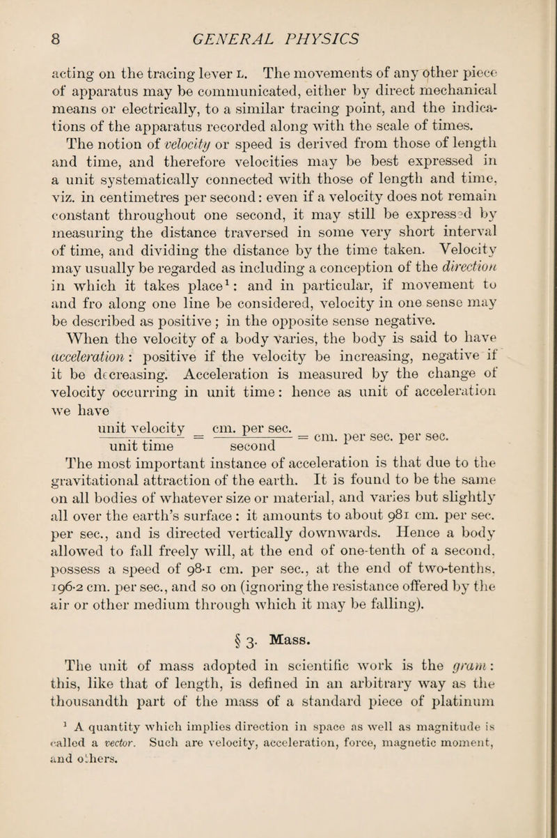 acting on the tracing lever l. The movements of any other piece of apparatus may be communicated, either by direct mechanical means or electrically, to a similar tracing point, and the indica¬ tions of the apparatus recorded along with the scale of times. The notion of velocity or speed is derived from those of length and time, and therefore velocities may be best expressed in a unit systematically connected with those of length and time, viz. in centimetres per second: even if a velocity does not remain constant throughout one second, it may still be express?d by measuring the distance traversed in some very short interval of time, and dividing the distance by the time taken. Velocity may usually be regarded as including a conception of the direction in which it takes place1: and in particular, if movement to and fro along one line be considered, velocity in one sense may be described as positive ; in the opposite sense negative. When the velocity of a body varies, the body is said to have acceleration : positive if the velocity be increasing, negative if it be decreasing. Acceleration is measured by the change ot velocity occurring in unit time: hence as unit of acceleration we have unit velocity _ cm. per sec. unit time second cm. per sec. per sec. The most important instance of acceleration is that due to the gravitational attraction of the earth. It is found to be the same on all bodies of whatever size or material, and varies but slightly all over the earth’s surface : it amounts to about 981 cm. per sec. per sec., and is directed vertically downwards. Hence a body allowed to fall freely will, at the end of one-tenth of a second, possess a speed of 98-1 cm. per sec., at the end of two-tenths. 196-2 cm. per sec., and so on (ignoring the resistance offered by the air or other medium through which it may be falling). § 3. Mass. The unit of mass adopted in scientific work is the gram: this, like that of length, is defined in an arbitrary way as the thousandth part of the mass of a standard piece of platinum 1 A quantity which implies direction in space as well as magnitude is called a vector. Such are velocity, acceleration, force, magnetic moment, and others.