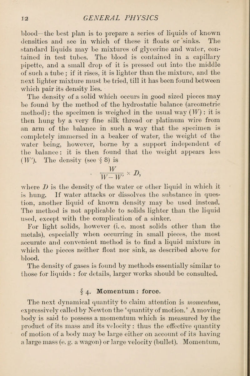 blood—the best plan is to prepare a series of liquids of known densities and see in which of these it floats or 'sinks. The standard liquids may be mixtures of glycerine and water, con¬ tained in test tubes. The blood is contained in a capillary pipette, and a small drop of it is pressed out into the middle of such a tube ; if it rises, it is lighter than the mixture, and the next lighter mixture must be tried, till it has been found between which pair its density lies. The density of a solid which occurs in good sized pieces may be found by the method of the hydrostatic balance (areometric method): the specimen is weighed in the usual wTay (IF) : it is then hung by a very fine silk thread or platinum wire from an arm of the balance in such a way that the specimen is completely immersed in a beaker of water, the weight of the water being, however, borne by a support independent of the balance: it is then found that the weight appears less (IF'). The density (see § 8) is W n IF— IF' X ’ where D is the density of the water or other liquid in which it is hung. If water attacks or dissolves the substance in ques¬ tion, another liquid of known density may be used instead. The method is not applicable to solids lighter than the liquid used, except with the complication of a sinker. For light solids, however (i. e. most solids other than the metals), especially when occurring in small pieces, the most accurate and convenient method is to find a liquid mixture in which the pieces neither float nor sink, as described above for blood. The density of gases is found by methods essentially similar to those for liquids : for details, larger works should be consulted. § 4. Momentum : force. The next dynamical quantity to claim attention is momentum, expressively called by Newton the ‘quantity of motion.’ A moving body is said to x^ossess a momentum which is measured by the product of its mass and its velocity: thus the effective quantity of motion of a body may be large either on account of its having a large mass (e. g. a wagon) or large velocity (bullet). Momentum,