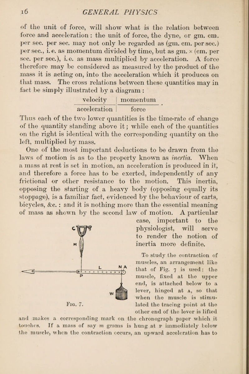 of the unit of force, will show what is the relation between force and acceleration: the unit of force, the dyne, or gm. cm, per sec. per sec. may not only be regarded as (gm. cm. per sec.) per sec., i. e. as momentum divided by time, but as gm. x (cm. per sec. per sec.), i. e. as mass multiplied by acceleration. A force therefore may be considered as measured by the product of the mass it is acting on, into the acceleration which it produces on that mass. The cross relations between these quantities may in fact be simply illustrated by a diagram : velocity momentum acceleration i force Thus each of the two lower quantities is the time-rate of change of the quantity standing above it; while each of the quantities on the right is identical with the corresponding quantity on the left, multiplied by mass. One of the most important deductions to be drawn from the laws of motion is as to the property known as inertia. When a mass at rest is set in motion, an acceleration is produced in it, and therefore a force has to be exerted, independently of any frictional or other resistance to the motion. This inertia, opposing the starting of a heavy body (opposing equally its stoppage), is a familiar fact, evidenced by the behaviour of carts, bicycles, &c. : and it is nothing more than the essential meaning of mass as shown by the second law of motion. A particular case, important to the physiologist, will serve to render the notion of inertia more definite. To study the contraction of muscles, an arrangement like that of Fig. 7 is used: the muscle, fixed at the upper end, is attached below to a lever, hinged at a, so that when the muscle is stimu¬ lated the tracing point at the other end of the lever is lifted and makes a corresponding mark on the chronograph paper which it touches. If a mass of say m grams is hung at p immediately below the muscle, when the contraction occurs, an upward acceleration has to