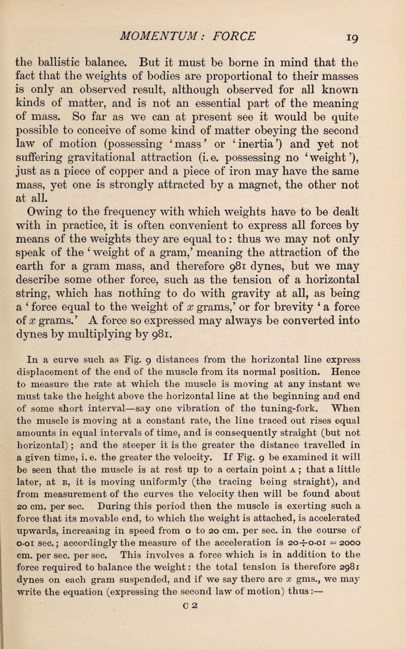 the ballistic balance. But it must be borne in mind that the fact that the weights of bodies are proportional to their masses is only an observed result, although observed for all known kinds of matter, and is not an essential part of the meaning of mass. So far as we can at present see it would be quite possible to conceive of some kind of matter obeying the second law of motion (possessing ‘ mass ’ or 4 inertia ’) and yet not suffering gravitational attraction (i.e. possessing no ‘weight’), just as a piece of copper and a piece of iron may have the same mass, yet one is strongly attracted by a magnet, the other not at all. Owing to the frequency with which weights have to be dealt with in practice, it is often convenient to express all forces by means of the weights they are equal to : thus we may not only speak of the 4 weight of a gram,’ meaning the attraction of the earth for a gram mass, and therefore 981 dynes, but we may describe some other force, such as the tension of a horizontal string, which has nothing to do with gravity at all, as being a 4 force equal to the weight of x grams,’ or for brevity 4 a force of x grams.’ A force so expressed may always be converted into dynes by multiplying by 981. In a curve such as Fig. 9 distances from the horizontal line express displacement of the end of the muscle from its normal position. Hence to measure the rate at which the muscle is moving at any instant we must take the height above the horizontal line at the beginning and end of some short interval—say one vibration of the tuning-fork. When the muscle is moving at a constant rate, the line traced out rises equal amounts in equal intervals of time, and is consequently straight (but not horizontal) ; and the steeper it is the greater the distance travelled in a given time, i. e. the greater the velocity. If Fig. 9 be examined it will be seen that the muscle is at rest up to a certain point a ; that a little later, at b, it is moving uniformly (the tracing being straight), and from measurement of the curves the velocity then will be found about 20 cm. per sec. During this period then the muscle is exerting such a force that its movable end, to which the weight is attached, is accelerated upwards, increasing in speed from o to 20 cm. per sec. in the course of o-oi sec.; accordingly the measure of the acceleration is 20-7-001 =2000 cm. per sec. per sec. This involves a force which is in addition to the force required to balance the weight: the total tension is therefore 2981 dynes on each gram suspended, and if we say there are x gms., we may write the equation (expressing the second law of motion) thus :—