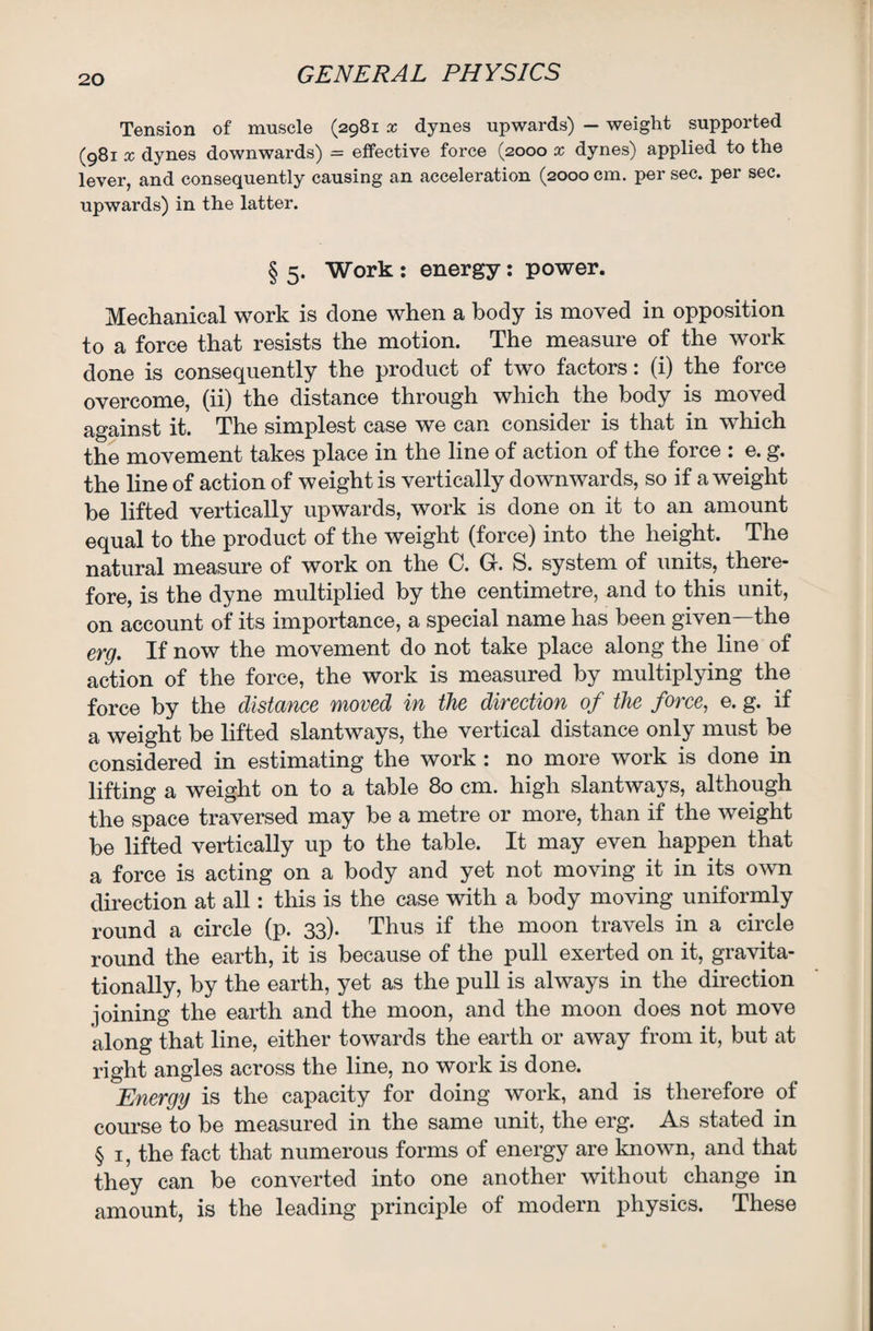 Tension of muscle (2981 x dynes upwards) — weight supported (981 x dynes downwards) = effective force (2000 x dynes) applied to the lever, and consequently causing an acceleration (2000 cm. per sec. per sec. upwards) in the latter. § 5. Work : energy: power. Mechanical work is done when a body is moved in opposition to a force that resists the motion. The measure of the work done is consequently the product of two factors: (i) the force overcome, (ii) the distance through which the body is moved against it. The simplest case we can consider is that in which the movement takes place in the line of action of the force : e. g. the line of action of weight is vertically downwards, so if a weight be lifted vertically upwards, work is done on it to an amount equal to the product of the weight (force) into the height. The natural measure of work on the C. G. S. system of units, there¬ fore, is the dyne multiplied by the centimetre, and to this unit, on account of its importance, a special name has been given—the erg. If now the movement do not take place along the line of action of the force, the work is measured by multiplying the force by the distance moved in the direction of the force, e. g. if a weight be lifted slantways, the vertical distance only must be considered in estimating the work : no more work is done in lifting a weight on to a table 80 cm. high slantways, although the space traversed may be a metre or more, than if the weight be lifted vertically up to the table. It may even happen that a force is acting on a body and yet not moving it in its own direction at all: this is the case with a body moving uniformly round a circle (p. 33). Thus if the moon travels in a circle round the earth, it is because of the pull exerted on it, gravita¬ tionally, by the earth, yet as the pull is always in the direction joining the earth and the moon, and the moon does not move along that line, either towards the earth or away from it, but at right angles across the line, no work is done. Energy is the capacity for doing work, and is therefore of course to be measured in the same unit, the erg. As stated in § 1, the fact that numerous forms of energy are known, and that they can be converted into one another without change in amount, is the leading principle of modern physics. These
