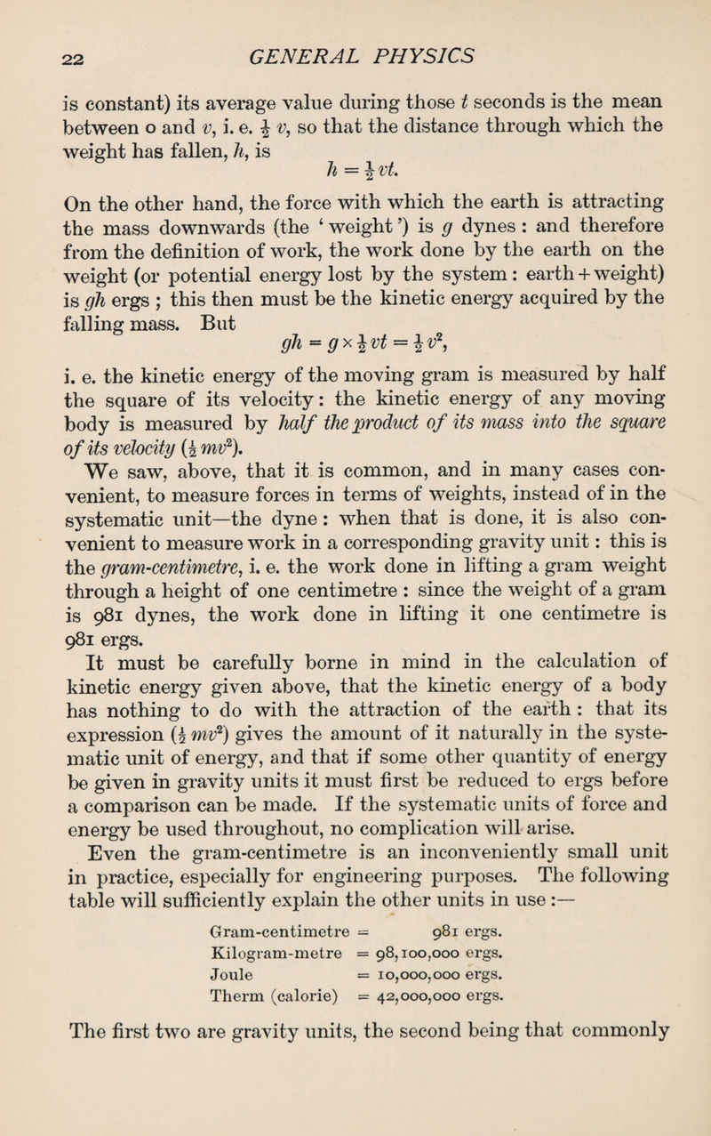 is constant) its average value during those t seconds is the mean between o and v, i. e. \ v, so that the distance through which the weight has fallen, h, is h = \ vt. On the other hand, the force with which the earth is attracting the mass downwards (the 4 weight ’) is g dynes : and therefore from the definition of work, the work done by the earth on the weight (or potential energy lost by the system: earth + weight) is gh ergs ; this then must be the kinetic energy acquired by the falling mass. But gh = gx%vt = %vz, i. e. the kinetic energy of the moving gram is measured by half the square of its velocity: the kinetic energy of any moving body is measured by half the product of its mass into the square of its velocity (£ mv2). We saw, above, that it is common, and in many cases con¬ venient, to measure forces in terms of weights, instead of in the systematic unit—the dyne: when that is done, it is also con¬ venient to measure work in a corresponding gravity unit: this is the gram-centimetre, i. e. the work done in lifting a gram weight through a height of one centimetre : since the weight of a gram is 981 dynes, the work done in lifting it one centimetre is 981 ergs. It must be carefully borne in mind in the calculation of kinetic energy given above, that the kinetic energy of a body has nothing to do with the attraction of the earth : that its expression (£ mv1) gives the amount of it naturally in the syste¬ matic unit of energy, and that if some other quantity of energy be given in gravity units it must first be reduced to ergs before a comparison can be made. If the systematic units of force and energy be used throughout, no complication will arise. Even the gram-centimetre is an inconveniently small unit in practice, especially for engineering purposes. The following table will sufficiently explain the other units in use :— Gram-centimetre = 981 ergs. Kilogram-metre = 98,100,000 ergs. Joule = 10,000,000 ergs. Therm (calorie) = 42,000,000 ergs. The first two are gravity units, the second being that commonly
