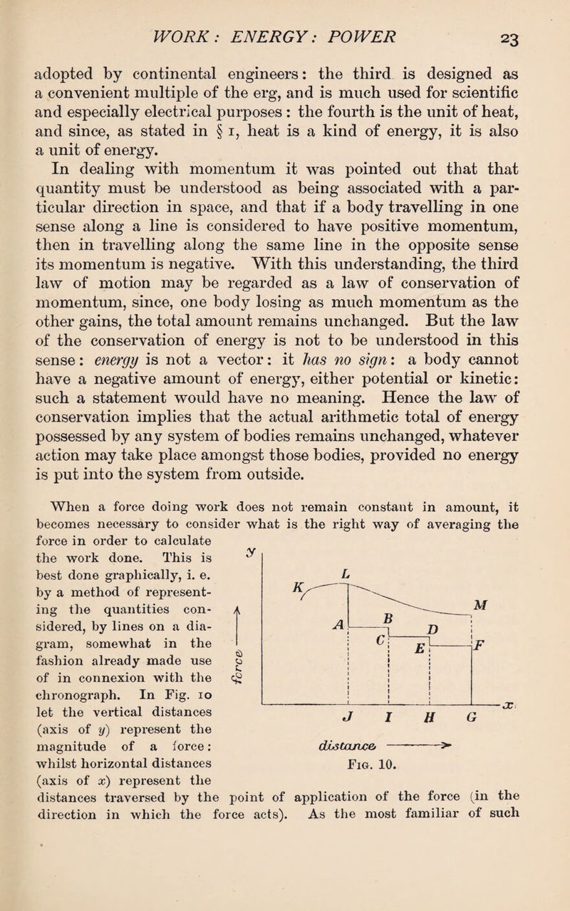 adopted by continental engineers: the third is designed as a convenient multiple of the erg, and is much used for scientific and especially electrical purposes : the fourth is the unit of heat, and since, as stated in § 1, heat is a kind of energy, it is also a unit of energy. In dealing with momentum it was pointed out that that quantity must be understood as being associated with a par¬ ticular direction in space, and that if a body travelling in one sense along a line is considered to have positive momentum, then in travelling along the same line in the opposite sense its momentum is negative. With this understanding, the third law of motion may be regarded as a law of conservation of momentum, since, one body losing as much momentum as the other gains, the total amount remains unchanged. But the law of the conservation of energy is not to be understood in this sense: energy is not a vector: it lias no sign: a body cannot have a negative amount of energy, either potential or kinetic: such a statement would have no meaning. Hence the law of conservation implies that the actual arithmetic total of energy possessed by any system of bodies remains unchanged, whatever action may take place amongst those bodies, provided no energy is put into the system from outside. When a force doing work does not remain constant in amount, it becomes necessary to consider what is the right way of averaging the force in order to calculate the work done. This is best done graphically, i. e. by a method of represent¬ ing the quantities con- a sidered, by lines on a dia¬ gram, somewhat in the fashion already made use o of in connexion with the eg chronograph. In Fig. 10 let the vertical distances (axis of y) represent the magnitude of a force: whilst horizontal distances (axis of x) represent the distances traversed by the point of application of the force (in the direction in which the force acts). As the most familiar of such y dLstaiuce, Fig. 10.