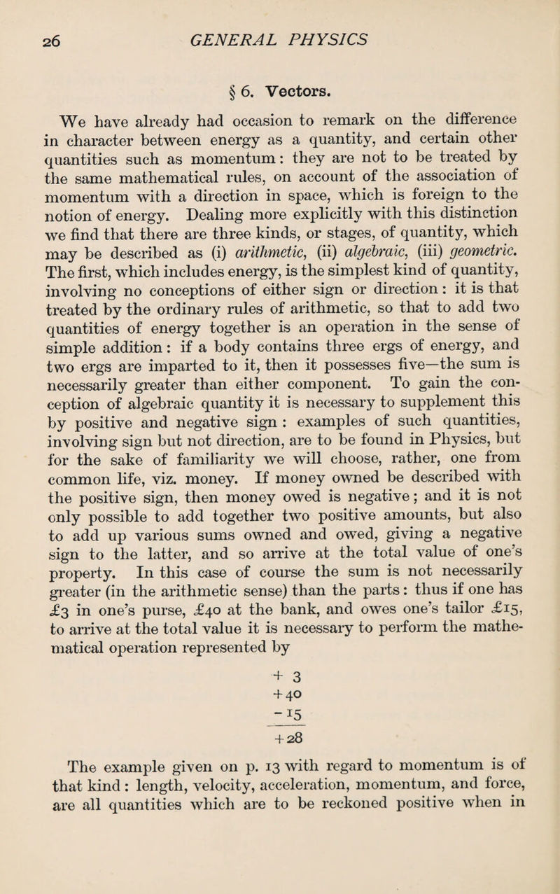 § 6. Vectors. We have already had occasion to remark on the difference in character between energy as a quantity, and certain other quantities such as momentum: they are not to be treated by the same mathematical rules, on account of the association of momentum with a direction in space, which is foreign to the notion of energy. Dealing more explicitly with this distinction we find that there are three kinds, or stages, of quantity, which may be described as (i) arithmetic, (ii) algebraic, (iii) geometric. The first, which includes energy, is the simplest kind of quantity, involving no conceptions of either sign or direction: it is that treated by the ordinary rules of arithmetic, so that to add two quantities of energy together is an operation in the sense of simple addition: if a body contains three ergs of energy, and two ergs are imparted to it, then it possesses five—the sum is necessarily greater than either component. To gain the con¬ ception of algebraic quantity it is necessary to supplement this by positive and negative sign : examples of such quantities, involving sign but not direction, are to be found in Physics, but for the sake of familiarity we will choose, rather, one from common life, viz. money. If money owned be described with the positive sign, then money owed is negative; and it is not only possible to add together two positive amounts, but also to add up various sums owned and owed, giving a negative sign to the latter, and so arrive at the total value of one’s property. In this case of course the sum is not necessarily greater (in the arithmetic sense) than the parts: thus if one has .£3 in one’s purse, <£40 at the bank, and owes one’s tailor £15, to arrive at the total value it is necessary to perform the mathe¬ matical operation represented by + 3 + 40 -15 + 28 The example given on p. 13 with regard to momentum is of that kind : length, velocity, acceleration, momentum, and force, are all quantities which are to be reckoned positive when in