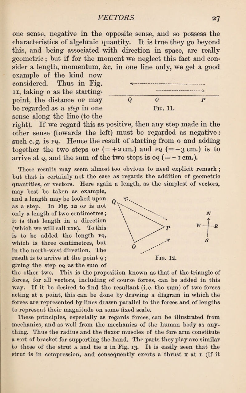 one sense, negative in the opposite sense, and so possess the characteristics of algebraic quantity. It is true they go beyond this, and being associated with direction in space, are really geometric; but if for the moment we neglect this fact and con¬ sider a length, momentum, &c. in one line only, we get a good example of the kind now considered. Thus in Fig. <■--- 11, taking o as the starting-_-> point, the distance op may Q 0 p be regarded as a step in one Fig. 11. sense along the line (to the right). If we regard this as positive, then any step made in the other sense (towards the left) must be regarded as negative: such e. g. is pq. Hence the result of starting from o and adding together the two steps op (=+2cm.) and pq (=—3cm.) is to arrive at q, and the sum of the two steps is oq (= - 1 cm.). Fig. 12. These results may seem almost too obvious to need explicit remark ; but that is certainly not the case as regards the addition of geometric quantities, or vectors. Here again a length, as the simplest of vectors, may best be taken as example, and a length may be looked upon ^ as a step. In Fig. 12 op is not only a length of two centimetres ; it is that length in a direction (which we will call ene). To this is to be added the length pq, which is three centimetres, but in the north-west direction. The result is to arrive at the point q ; giving the step oq as the sum of the other two. This is the proposition known as that of the triangle of forces, for all vectors, including of course forces, can be added in this way. If it be desired to find the resultant (i. e. the sum) of two forces acting at a point, this can be done by drawing a diagram in which the forces are represented by lines drawn parallel to the forces and of lengths to represent their magnitude on some fixed scale. These principles, especially as regards forces, can be illustrated from mechanics, and as well from the mechanics of the human body as any¬ thing. Thus the radius and the flexor muscles of the fore arm constitute a sort of bracket for supporting the hand. The parts they play are similar to those of the strut a and tie b in Fig. 13. It is easily seen that the strut is in compression, and consequently exerts a thrust x at l (if it