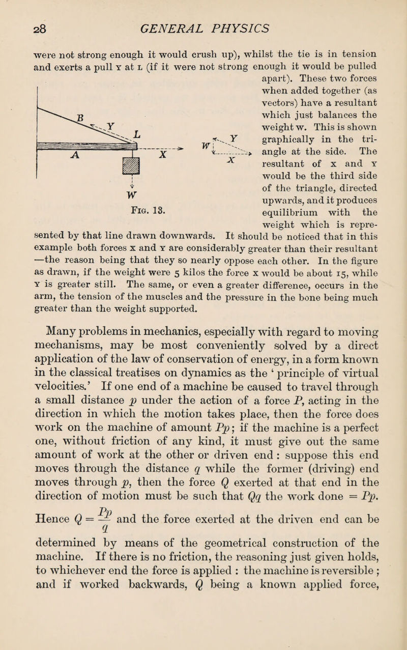 w\ ---> were not strong enough it would crush up), whilst the tie is in tension and exerts a pull y at l (if it were not strong enough it would be pulled apart). These two forces when added together (as vectors) have a resultant which just balances the weight w. This is shown graphically in the tri¬ angle at the side. The resultant of x and y would be the third side of the triangle, directed upwards, and it produces equilibrium with the weight which is repre¬ sented by that line drawn downwards. It should be noticed that in this example both forces x and y are considerably greater than their resultant —the reason being that they so nearly oppose each other. In the figure as drawn, if the weight were 5 kilos the force x would be about 15, while y is greater still. The same, or even a greater difference, occurs in the arm, the tension of the muscles and the pressure in the bone being much greater than the weight supported. Many problems in mechanics, especially with regard to moving mechanisms, may be most conveniently solved by a direct application of the law of conservation of energy, in a form known in the classical treatises on dynamics as the ‘ principle of virtual velocities.’ If one end of a machine be caused to travel through a small distance p under the action of a force P, acting in the direction in which the motion takes place, then the force does work on the machine of amount Pp; if the machine is a perfect one, without friction of any kind, it must give out the same amount of work at the other or driven end : suppose this end moves through the distance q while the former (driving) end moves through p, then the force Q exerted at that end in the direction of motion must be such that Qq the work done = Pp. Hence Q _ Pp a and the force exerted at the driven end can be determined by means of the geometrical construction of the machine. If there is no friction, the reasoning just given holds, to whichever end the force is applied : the machine is reversible ; and if worked backwards, Q being a known applied force,
