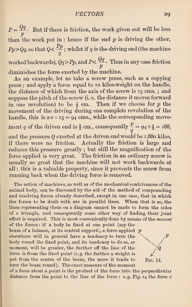 jp=9Tt. But if there is friction, the work given out will be less than the work put in : hence if the end p is driving the other, Pp>Qq, so that Q< ; whilst if q is the driving end (the machine worked backwards), Qq>Pp, and P< ~ • Thus in any case friction p diminishes the force exerted by the machine. As an example, let us take a screw press, such as a copying press ; and apply a force equal to 10 kilos-weight on the handle, the distance of which from the axis of the screw is 15 cms. ; and suppose the pitch of the screw (i. e. the distance it moves forward in one revolution) to be \ cm. Then if we choose for p the movement of the driving during one complete revolution of the handle, this is 2 n x 15 = 94 cms., while the corresponding move- ment a of the driven end is * cm., consequently f = 94*i - 188, and the pressure Q exerted at the driven end would be 1,880 kilos, if there were no friction. Actually the friction is large and reduces this pressure greatly ; but still the magnification of the force applied is very great. The friction in an ordinary screw is usually so great that the machine will not work backwards at all: this is a valuable property, since it prevents the screw from running back when the driving force is removed. The action of machines, as well as of the mechanical contrivances of the animal body, can be discussed by the aid of the method of compounding and resolving forces already described, except in one case, that in which the forces to be dealt with are in parallel lines. When that is so, the lines representing them on a diagram cannot be made to form the sides of a triangle, and consequently some other way of finding their joint effect is required. This is most conveniently done by means of the moment of the forces: if a body be fixed at one point (say the beam of a balance, at its central support), a force applied p elsewhere will in general have a tendency to turn the ' ^ ,F body round the fixed point, and its tendency to do so, or / moment, will be greater, the further off the line of the 7Q force is from the fixed point (e.g. the further a weight is put from the centre of the beam, the more it tends to 14. turn the beam round). The exact measure of the moment of a force about a point is the product of the force into the perpendicular distance from the point to the line of the force : e. g. Fig. 14 the force f