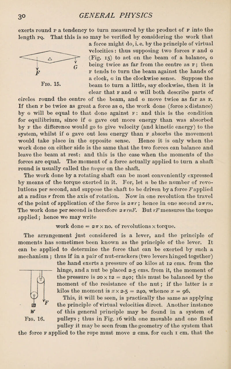 3° exerts round p a tendency to turn measured by the product of f into the length pq. That this is so may be verified by considering the work that a force might do, i. e. by the principle of virtual velocities: thus supposing two forces f and g (Fig. 15) to act on the beam of a balance, g being twice as far from the centre as f ; then f tends to turn the beam against the hands of a clock, g in the clockwise sense. Suppose the beam to turn a little, say clockwise, then it is clear that f and g will both describe parts of circles round the centre of the beam, and g move twice as far as f. If then f be twice as great a force as g, the work done (force x distance) by g will be equal to that done against f : and this is the condition for equilibrium, since if g gave out more energy than was absorbed by f the difference would go to give velocity (and kinetic energy) to the system, whilst if g gave out less energy than f absorbs the movement would take place in the opposite sense. Hence it is only when the work done on either side is the same that the two forces can balance and leave the beam at rest: and this is the case when the moments of the forces are equal. The moment of a force actually applied to turn a shaft round is usually called the torque on the shaft. The work done by a rotating shaft can be most conveniently expressed by means of the torque exerted in it. For, let n be the number of revo¬ lutions per second, and suppose the shaft to be driven by a force F applied at a radius r from the axis of rotation. Now in one revolution the travel of the point of application of the force is 2irr; hence in one second 2irrn. The work done per second is therefore 2 n rnF. But rF measures the torque applied; hence we may write work done = 2 it x no. of revolutions x torque. The arrangement just considered is a lever, and the principle of moments has sometimes been known as the principle of the lever. It can be applied to determine the force that can be exerted by such a mechanism ; thus if in a pair of nut-crackers (two levers hinged together) the hand exerts a pressure of 20 kilos at 12 cms. from the hinge, and a nut be placed 2-5 cms. from it, the moment of the pressure is 20 x 12 = 240; this must be balanced by the moment of the resistance of the nut; if the latter is x kilos the moment is x x 2-5 = 240, whence x = 96. This, it will be seen, is practically the same as applying the principle of virtual velocities direct. Another instance W of this general principle may be found in a system of Fig. 16. pulleys ; thus in Fig. 16 with one movable and one fixed pulley it may be seen from the geometry of the system that the force f applied to the rope must move 2 cms. for each 1 cm. that the