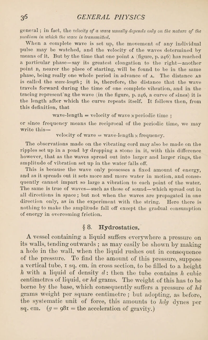 general ; in fact, the velocity of a reave usually depends only on the nature of the medium in which the wave is transmitted. When a complete wave is set up, the movement of any individual pulse may be watched, and the velocity of the waves determined by means of it. But by the time that one point a (figure, p. 246) has reached a particular phase—say its greatest elongation to the right — another point b, nearer the place of starting, will be found to be in the same phase, being really one whole period in advance of a. The distance ab is called the wave-length; it is, therefore, the distance that the wave travels forward during the time of one complete vibration, and in the tracing represent'ng the wave (in the figure, p. 246, a curve of sines) it is the length after which the curve repeats itself. It follows then, from this definition, that wave-length = velocity of wave x periodic time ; or since frequency means the reciprocal of the periodic time, we may write this— velocity of wave = wave-length x frequency. The observations made on the vibrating cord may also be made on the ripples set up in a pond by dropping a stone in it, with this difference however, that as the waves spread out into larger and larger rings, the amplitude of vibration set up in the water falls off. This is because the wave only possesses a fixed amount of energy, and as it spreads out it sets more and more water in motion, and conse¬ quently cannot impart so large a vibration to each point of the water. The same is true of waves—such as those of sound—which spread out in all directions in space ; but not when the waves are propagated in one direction only, as in the experiment with the string. Here there is nothing to make the amplitude fall off except the gradual consumption of energy in overcoming friction. § 8. Hydrostatics. A vessel containing a liquid suffers everywhere a pressure on its walls, tending outwards ; as may easily be shown by making a hole in the wall, when the liquid rushes out in consequence of the pressure. To find the amount of this pressure, suppose a vertical tube, 1 sq. cm. in cross section, to be filled to a height h with a liquid of density d: then the tube contains h cubic centimetres of liquid, or lid grams. The weight of this has to be borne by the base, which consequently suffers a pressure of lid grams weight per square centimetre ; but adopting, as before, the systematic unit of force, this amounts to Udg dynes per sq. cm. (g = 981 = the acceleration of gravity.)