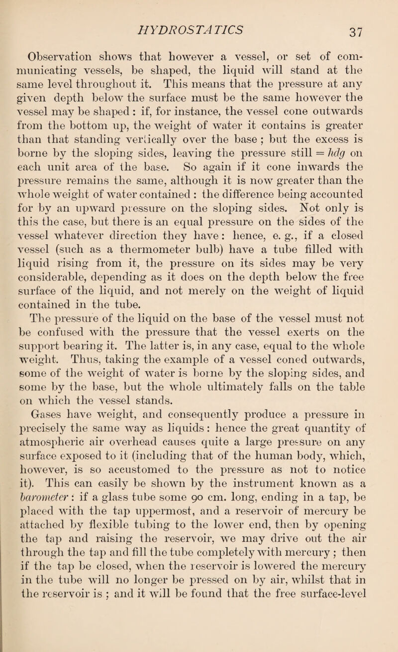 Observation shows that hoAvever a vessel, or set of com¬ municating vessels, be shaped, the liquid will stand at the same level throughout it. This means that the pressure at any given depth below the surface must be the same however the vessel may be shaped : if, for instance, the vessel cone outwards from the bottom up, the Aveight of Avater it contains is greater than that standing vertically over the base ; but the excess is borne by the sloping sides, leaving the pressure still = hclg on each unit area of the base. So again if it cone iiiAvards the pressure remains the same, although it is now greater than the AAdiole weight of Avater contained : the difference being accounted for by an upward pressure on the sloping sides. Not only is this the case, but there is an equal pressure on the sides of the ATessel whatever direction they have: hence, e. g., if a closed vessel (such as a thermometer bulb) have a tube filled with liquid rising from it, the pressure on its sides may be very considerable, depending as it does on the depth below the free surface of the liquid, and not merely on the Aveight of liquid contained in the tube. The pressure of the liquid on the base of the vessel must not be confused Avith the pressure that the vessel exerts on the support bearing it. The latter is, in any case, equal to the Avhole Aveight. Thus, taking the example of a vessel coned outwards, some of the Aveight of Avater is borne by the sloping sides, and some by the base, but the AAdiole ultimately falls on the table on AAdiich the vessel stands. Gases have Aveight, and consequently produce a pressure in precisely the same Avay as liquids: hence the great quantity of atmospheric air overhead causes quite a large pressure on any surface exposed to it (including that of the human body, which, hoAvever, is so accustomed to the pressure as not to notice it). This can easily be shown by the instrument known as a barometer: if a glass tube some 90 cm. long, ending in a tap, be placed AAdth the tap uppermost, and a reservoir of mercury be attached by flexible tubing to the loAver end, then by opening the tap and raising the reservoir, Ave may drive out the air through the tap and fill the tube completely with mercury ; then if the tap be closed, Avhen the reservoir is lowered the mercury in the tube will no longer be pressed on by air, Avliilst that in the reservoir is ; and it Avill be found that the free surface-level